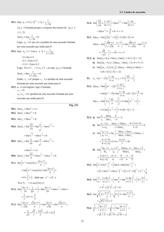 23
3.2. Limites de sucessões
49.1. Seja ( )
1
2 1
n
n
a
+
= × − e
1
1 5
n
b
n
=
−
.
( )
n
a é limitada porque o conjunto dos termos de ( )
n
a é
{–2 , 2}.
1
lim lim 0
1 5
n
b
n
= =
−
Logo, 0
n
u → por ser o produto de uma sucessão limitada
por uma sucessão que tende para 0.
49.2. Seja 1 2sin
n
a n
= − e
1
1 2
n
b
n
=
+
1 sin 1
n
− ≤ ≤
2 2sin 2
n
− ≤ − ≤
1 1 2sin 3
n
− ≤ − ≤
Logo, 1 3
n
n a
∀ ∈ − ≤ ≤
N , , ou seja, ( )
n
a é limitada
1
lim lim 0
1 2
n
b
n
= =
+
.
Então, 0
n
v → porque n
v é o produto de uma sucessão
limitada por uma sucessão que tende para 0.
49.3. un é convergente, logo é limitada.
0
n
v →
0
n n
u v
× → (produto de uma sucessão limitada por uma
sucessão que tende para 0).
Pág. 223
50.1. 5
lim lim
n
a n
= = +∞
50.2. 6
lim lim 0
n
b n−
= =
50.3.
1
2
lim lim 0
n
c n
−
= =
50.4.
1
1 1
3 3
3 2
1
2
lim lim lim lim
n
n n
d n
n
n
−
= = = =
2 3 1
6 6
lim lim 0
n n
−
−
= = =
50.5.
1
1
2
1
2
lim lim lim lim
n
n n
e n
n
n
−
= = = =
1
2
limn
= = +∞
50.6.
1 2
3 1
3 3
lim lim lim lim 0
n
n
f n n
n
− −
= = = =
51.1. ( )
3 2 1
lim cos 2
n
n n
n
− +
 
× + =
 
 
( )
3 2 1
lim cos 2 lim
n
n n
n
− +
 
= × + =
 
 
2
0 2
1
= + = , dado que 3
0
n−
→ e
( )
, 1 cos 2 1
n n
∀ ∈ − ≤ ≤
N
51.2.
1
3
3
3 1 1 3 1
lim 1 lim lim lim1
2 2
−
− −
 
+ + = + + =
 
 
n n
n
n n
n
3 5
0 1
2 2
= + + =
51.3.
2 1 2 1 2 1 2 1
lim lim lim
2 2
 
+ + + +
+ = + =
 
 
 
n n n n
n n
n n
2 2 2 2
2 2 2
1 2
2
= + = + =
51.4.
1 1
4
4 2
1 2 1 2
lim lim lim
2 1 2 1
n n n
n
n n
n
−
 
− −
+ = + =
 
 
+ +
 
1
4
2
lim 0 1 1
2
n
− −
= + = − = −
52.1. ( ) ( )
5
lim lim 2 2 2 0 2 4
n
a n−
 
= + = × + =
 
8 1 1 8 1 1
lim lim lim lim
1 2 1 2
 
+ − + −
= − = −
 
 
− −
 
n
n n n n
b
n n
n n
8 1
4 1 3
1
2
= − = − − = −
−
52.2. a) ( ) ( )
lim lim lim 4 3 12
× = × = × − = −
n n n n
a b a b
b) ( )
lim 2 2lim lim 2 4 3 11
− = − = × + =
n n n n
a b a b
c) ( ) ( )
lim lim lim lim
 − ×  = − × =
 
n n n n n n
a b b a b b
( ) ( )
4 3 3 21
= + × − = −
53. ( )
1 1 3
2
1
n
n
u n
n
− −
= − ×
+
e
4
3 1
n
n
v
n
 
= × −
 
 
 
53.1. ( )
1 1 3
lim lim 2
1
n
n
u n
n
− −
 
= − × =
 
+
 
( ) ( )
1 1 3 3
lim 2 lim 0 2 6
1 1
n
n
n
− − −
= − × = − × =
+
1
4 1
4
lim lim 3 1 3 lim 1
n
n
v n
n
−
 
   
= × − = × − =
 
   
 
   
 
 
( )
3
4
3 lim 1 3 0 1 3
n
−
 
= × − = × − = −
 
 
53.2. a)
lim 6
lim 2
lim 3
n n
n n
u u
v v
= = = −
−
b)
( )
6 2 3
2 lim 2lim
lim 0
1 1 lim 1 6
+ × −
+ +
= = =
+ + +
n n n n
n n
u v u v
u u
c)
lim lim
lim 2 2lim
lim lim
n n n n
n n
n n n n
u v u v
u u
u v u v
 
− −
× = × =
 
+ +
 
( )
( )
6 3 9 12
2 6 36
6 3 3
− − ×
= × × = =
+ −
d)
2 1 2 2lim 1 lim 2
lim
4 4lim lim
 
+ + + +
× = × =
 
 
n n n n
n n n n
u v u v
v u v u
( )
2 6 1 3 2 13 1 13
4 3 6 12 6 72
× + − + −
= × = × =
× − −
54.1. ( ) ( )
3 3
1 1
lim 2 2 lim2 lim 2
n n
− −
− −
   
+ = + =
   
( ) ( )
3 3
1 1 1 3 1
2 lim2 lim 2 2 0 2
8
− −
− − − −
= + × = + × = =
n
54.2.
3 3 3
2 2 2
2 1 4 2 1 4 4
lim lim lim 0
1 1 1
+ +
     
+ = + = + =
     
+ +
     
n n
n n n n
( )
3 3
2 3
2 2
4 2 2 8
= = = =
54.3.
1 1
lim 3 2 3 2 lim
+ +
   
+ = × + =
   
   
n n
n n
( )
3 2 1 3
= + =
54.4.
2 2
3 3
3 1 3 1
1 1 lim
1 1
n n
n n
− −
   
− = − =
   
+ +
   
3 2 3 3
1 3 1 9 8 2
= − = − = − = −
 