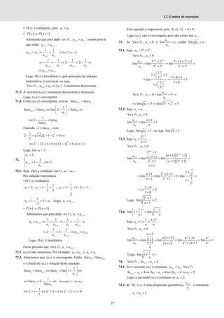 27
3.2. Limites de sucessões
• P(1) é verdadeira, pois 2 1
u u
<
• ( ) ( )
1
P n P n
⇒ +
Admitindo que para dado 1
, n n
n u u
+
∈ <
ℕ , vamos provar
que então 2 1
n n
u u
+ +
< .
1
1
1 1
n n
n n
u u
u u
+
+
< ⇒ > ( )
, 1
n
n u
∀ ∈ >
N
1 1
1 1 1 1
2 2
+ +
⇒ − < − ⇒ − < − ⇒
n n n n
u u u u
2 1
n n
u u
+ +
⇒ <
Logo, P(n) é hereditária e, pelo princípio de indução
matemática, é universal, ou seja,
( )
1
, n n n
n u u u
+
∀ ∈ < ⇔
N é monótona decrescente
71.3. A sucessão (un) é monótona decrescente e minorada.
Logo, (un) é convergente.
71.4. Como (un) é convergente, tem-se 1
lim lim
+ =
n n
u u .
1
1
lim lim lim 2 lim
+
 
= ⇔ − = ⇔
 
 
n n n
n
u u u
u
1
2 lim
lim
⇔ − = n
n
u
u
Fazendo lim
= n
L u , vem:
0
2
1
2 2 1 0
>
− = ⇔ − − = ⇔
L
L L L
L
( )
2
2
2 1 0 1 0 1
L L L L
⇔ − + = ⇔ − = ⇔ =
Logo, lim un = 1.
72.
1
1
2
1
1 ,
+
=



= − ∈


n
n
u
u n
u
N
72.1. Seja P(n) a condição, em N: un = un + 3
Por indução matemática:
• P(1) é verdadeira.
1 2
1 1
2 ; 1
2 2
= = − =
u u ; 3
1
1 1 2 1
1
2
= − = − = −
u ;
4 1
1
1 2
1
= − = =
−
u u . Logo, 1 3 1
+
=
u u .
• ( ) ( )
1
⇒ +
P n P n
Admitamos que para dado 3
, +
∈ =
n n
n u u
N .
3
3 3
1 1 1 1
+
+ +
= ⇒ = ⇒ − = − ⇒
n n
n n n n
u u
u u u u
1 4
3
1 1
2 2 + +
+
⇒ − = − ⇒ =
n n
n n
u u
u u
Logo, P(n) é hereditária.
Ficou provado que 3
, +
∀ ∈ =
n n
n u u
N .
72.2. (un) é não monótona. Por exemplo: 3 2 4 3
e
< >
u u u u
72.3. Admitamos que (un) é convergente. Então, 1
lim lim +
=
n n
u u
e o limite de (un) é solução desta equação.
1
1
lim lim lim lim 1
+
 
= ⇔ = − ⇔
 
 
n n n
n
u u u
u
1
lim 1
lim
⇔ = − ⇔
n
n
u
u
(Fazendo L = lim un)
2 2
1
1 1 1 0
⇔ = − ⇔ = − ⇔ − + =
L L L L L
L
Esta equação é impossível, pois ( )
2
1 4 0
∆ = − − < .
Logo, (un) não é convergente pois não existe lim un .
73. Se , 0
n
n u
∀ ∈ >
N e 1
lim +
=
n
n
u
a
u
, então lim =
n
n
u a .
73.1. Seja 5 2
= +
n n
n
u .
, 0
n
n u
∀ ∈ >
N
1 1
1 5 2 5 5 2 2
lim lim lim
5 2 5 2
+ +
+ + × + ×
= = =
+ +
n n n n
n
n n n n
n
u
u
2
5 2
5 0 2
5
lim 5
1 0
2
1
5
 
+ ×
  + ×
 
= = =
+
 
+  
 
n
n
1
, 0 lim 5
n
n
n
u
n u
u
+
∀ ∈ > ∧ = ⇒
N
lim 5 lim 5 2 5
⇒ = ⇒ + =
n n n
n
n
u
73.2. Seja =
n
u n .
, 0
∀ ∈ >
n
n u
N
1 1
lim lim 1
+ +
= =
n
n
u n
u n
Logo, lim 1
=
n
n
u , ou seja, lim 1
=
n
n .
73.3. Seja
1
2
1
+
=
+
n
n
u
n
.
, 0
n
n u
∀ ∈ >
N
( )( )
( )( )
1
1
1
2 1
1 2 1
1 1
lim lim lim
2 1 2 2 1
1
+
+
+
+
+ +
+ +
= = =
+ + +
+
n
n
n
n n
n
n
u n
u n
n
1
2
1 2 2 1 2
lim lim 1 lim
1
2 2 1 1
2
+
+ × +
= × = × =
+ + +
n n
n
n
n
n
2 0
1 2
1 0
+
= × =
+
Logo,
2 1
lim 2
1
+
=
+
n
n
n
.
73.4.
1
1 1
lim 1 lim 1
 
+ = +
 
 
n
n
n n
Seja
1 1
1
+
= + =
n
n
u
n n
.
, 0
n
n u
∀ ∈ >
N
( )
( )
2 2
1
2 2 2
2
2 2
1
lim lim lim lim lim 1
1 2 1
1
+
+
+ +
+
= = = = =
+ + +
+
n
n
n
n n
u n n n
n
n
u n n n
n
n
Logo,
1
lim 1 1
+ =
n
n
.
74. 1
, 3 4
n n
n u u
+
∀ ∈ − =
N
74.1. Se a sucessão (un) é constante, 1 ,
+ = ∀ ∈
n n
u u n N .
1
3 4 3 4 2 4 2
+ − = ⇔ − = ⇔ = ⇔ =
n n n n n n
u u u u u u
Logo, a sucessão (un) é constante se 1 2
=
u .
74.2. a) Se (vn) é uma progressão geométrica, 1
+
n
n
v
v
é constante.
= +
n n
v u k
 