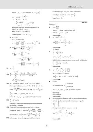 28
3.2. Limites de sucessões
1 1
1 4
, 3 4 ,
3 3
n n n n
n u u n u u
+ +
∀ ∈ − = ⇔ ∀ ∈ = +
N N
1 1
1 4
3 3
+ +
+ +
+
= = =
+ +
n
n n
n n n
u k
v u k
v u k u k
( )
1
4 3
1
3
3
n
n
n n
u k
u
u k u
+ +
+
= = ×
+ +
4 + 3k
k
A sucessão (un) é uma progressão geométrica se
, 4 3
n n
n u k u k
∀ ∈ + + = +
ℕ .
4 3 2 4 2
+ = ⇔ = − ⇔ = −
k k k k
Temos, portanto, k = –2 e
1
3
=
r .
b) 2
= −
n n
v u
1 1 2 3 2 1
= − = − =
v u
1 1
1 1
1
3 3
− −
   
= × =
   
   
n n
n
v e
1
1
2 2
3
−
 
= + = +
 
 
n
n n
u v
c)
1
1 1
1 1 3
lim lim
1
3 2
1
3
−
= =
 
= = =
 
  −
∑ ∑
p
n n
p
p p
v
1
1 1
1
lim lim 2
3
−
= =
 
 
= + =
 
 
 
 
 
∑ ∑
n
n n
p
p p
u
1
1 1
1
lim 2
3
−
= =
 
 
= + =
 
 
 
 
 
∑ ∑
n
n n
p p
( )
1
1
1 3 3
lim lim 2
3 2 2
−
=
 
= + = + ∞ =
 
 
∑
n
n
p
n
75.
2
5
=
n n
n
u
75.1.
( )
( ) ( )
2
2 2
1
1
2 1 2 2
1
5 2 1
5 1
5
5 5 5
5
+
+
+
+
+ +
+
= = = =
× ×
n
n
n
n
n n
n
n
n
n n
n
u
n
u n n
2
2
2 1
,
5
+ +
= ∀ ∈
n n
n
n
N
75.2. 2 2
2 1 5 ,
+ + < ∀ ∈
n n n n N 2
4 2 1 0,
n n n
⇔ − − > ∀ ∈N
Proposição verdadeira porque 4 > 0 e ( )
2
2 16 0
∆ = − + < .
Logo,
2
2
2 1
1,
5
+ +
< ∀ ∈
n n
n
n
N , ou seja, 1
, 1
n
n
u
n
u
+
∀ ∈ <
N
1
1
1
+
+
< ⇔ <
n
n n
n
u
u u
u
pois 0,
> ∀ ∈
n
u n N
Como 1
, n n
n u u
+
∀ ∈ <
N , (un) é monótona decrescente.
75.3.
2
0,
5
> ∀ ∈
n
n
n N
Logo, (un) é convergente por ser uma sucessão monótona
decrescente e minorada.
75.4. Como (un) é convergente temos que 1
lim lim
+ =
n n
u u .
Portanto, se lim 0
≠
n
u vem: 1 1
lim lim
lim 1
lim lim
+ +
= = =
n n n
n n n
u u u
u u u
Por outro lado:
2 2
1
2 2
2 1 1
lim lim lim
5 5 5
+ + +
= = =
n
n
u n n
u n n
75.5. Sabemos que lim n
u existe porque (un) é convergente.
Se admitirmos que lim 0
≠
n
u somos conduzidos à
contradição 1
lim 1
+
=
n
n
u
u
e 1 1
lim
5
+
=
n
n
u
u
.
Logo, lim 0
=
n
u .
Pág. 226
Avaliação 2
1.
3 1
2
−
=
+
n
n
u
n
lim 3
=
n
u e lim lim lim 3
= = =
n n n
a b u
( )
lim 3 3 3 3 6
− = × − =
n n
a b
Resposta: (A)
2. e
→ ∈ → +∞
n n
u a b
R
1
1 0
lim lim 1
1 0
1
n
n n n
n
n n
n
a
b a b
a
b a
b
∞
 
 
∞
 
−
− −
= = =
+ +
+
Resposta: (B)
3.
1
1
1
1
,
+
= >



= ∈


n
n
u a
u n
u
N
1 2 3 4
1 1
, , , , ...
= = = =
u a u u a u
a a
(un) é limitada porque o conjunto dos termos de (un) é igual a
1
,
 
 
 
a
a
, logo é limitado.
Resposta: (B)
4.
( )
2
2 3
3 1 9
2 2 2
 
= = = × 
× ×  
n
n
n
n n n
u
a a a
Se 0
→
n
u e +
∈
a R , temos:
9
0 1
< <
a
e a > 0 ] [
9 9 ,
⇔ > ⇔ ∈ + ∞
a a
Resposta: (A)
5. I é falsa.
Por exemplo, se
se 10
1
se 10
<


= 
≥


n
n n
u
n
n
, 0 e 0
n n
n u u
∀ ∈ > →
N . No entanto, (un) não é
decrescente.
II é verdadeira.
Resposta: (A)
6. Os comprimentos dos arcos estão em progressão geométrica
de razão
1
2
. O comprimento do primeiro arco é igual a
2
4 2
1
=
π× π
.
O comprimento da linha quando → +∞
n é
1
1
2 2
lim 2
1 1
2 2
1 1
2 2
n
 
 
−
 
 
 
 
× = = × =
 
− −
 
 
π
π π
π
Resposta: (D)
 