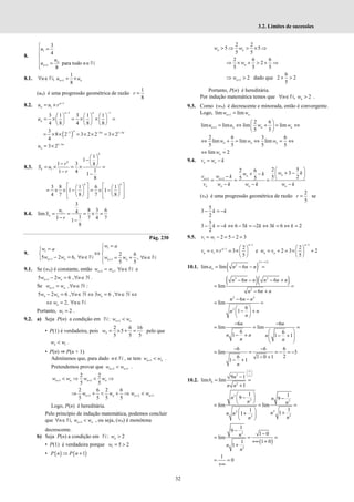 32
3.2. Limites de sucessões
8.
1
1
3
4
para todo
8
n
n
u
u
u n
+

=



 = ∈


N
8.1. 1
1
,
8
n n
n u u
+
∀ ∈ = ×
N
(un) é uma progressão geométrica de razão
1
8
r =
8.2. 1
1
n
n
u u r −
= ×
1 1
3 1 3 1 1
4 8 4 8 8
− −
     
= × = × × =
     
     
n n
n
u
( )
3 3 1 3
3
8 2 3 2 2 3 2
4
n n n
− − −
= × × = × × = ×
1 3
3 2 n
n
u −
= ×
8.3. 1
1
1
1 3 8
1
1 4 1
8
k
k
k
r
S u
r
 
−  
−  
= × = × =
− −
3 8 1 6 1
1 1
4 7 8 7 8
   
   
= × × − = × −
   
   
   
   
   
k k
8.4. 1
3
8 3 6
4
lim
1
1 7 4 7
1
8
n
u
S
r
= = = × =
− −
Pág. 230
9.
1
1
1 1
2 6
5 2 6, ,
5 5
+ +
=

=
 
⇔
 
− = ∀ ∈ = + ∀ ∈
 

n n n n
w a
w a
w w n w w n
N N
9.1. Se (wn) é constante, então 1 ,
n n
w w n
+ = ∀ ∈N e
1
5 2 6 ,
+ − = ∀ ∈ℕ
n n
w w n .
Se 1 ,
+ = ∀ ∈ℕ
n n
w w n :
5 2 6 , 3 6 ,
− = ∀ ∈ ⇔ = ∀ ∈ ⇔
ℕ ℕ
n n n
w w n w n
2,
⇔ = ∀ ∈
n
w n N
Portanto, 1 2
w = .
9.2. a) Seja P(n) a condição em 1
: n n
w w
+ <
N
• P(1) é verdadeira, pois 2
2 6 16
5
5 5 5
w = × + = pelo que
2 1
w w
< .
• P(n) ⇒ P(n + 1)
Admitamos que, para dado n∈N , se tem 1
n n
w w
+ < .
Pretendemos provar que 2 1
n n
w w
+ +
< .
1 1
2 2
5 5
n n n n
w w w w
+ +
< ⇒ < ⇒
1 2 1
2 6 2 6
5 5 5 5
+ + +
⇒ + < + ⇒ <
n n n n
w w w w
Logo, P(n) é hereditária.
Pelo princípio de indução matemática, podemos concluir
que 1
, n n
n w w
+
∀ ∈ <
N , ou seja, (wn) é monótona
decrescente.
b) Seja P(n) a condição em : 2
n
w >
N
• P(1) é verdadeira porque 1 5 2
w = >
• ( ) ( )
1
P n P n
⇒ +
2 2
5 5
5 5
n n
w w
> ⇒ > × ⇒
2 6 6
2
5 5 5
⇒ × + > + ⇒
n
w
1 2
n
w +
⇒ > dado que
6
2 2
5
+ >
Portanto, P(n) é hereditária.
Por indução matemática temos que , 2
n
n w
∀ ∈ >
N .
9.3. Como (wn) é decrescente e minorada, então é convergente.
Logo, 1
lim lim
n n
w w
+ =
1
2 6
lim lim lim lim
5 5
+
 
= ⇔ + = ⇔
 
 
n n n n
u u w w
2 6 3 6
lim lim lim
5 5 5 5
⇔ + = ⇔ = ⇔
n n n
w w w
lim 2
n
w
⇔ =
9.4. n n
v w k
= −
1 1
2 5
2 6 3
5 2
5 5
+ +
 
+ −
+ −  
−  
= = =
− − −
n
n
n n
n n n n
w k
w k
v w k
v w k w k w k
(vn) é uma progressão geométrica de razão
2
5
r = se
5
3
2
k k
− = −
5
3 6 5 2 3 6 2
2
k k k k k k
− = − ⇔ − = − ⇔ = ⇔ =
9.5. 1 1 2 5 2 3
v w
= − = − =
1
1
1
2
3
5
n
n
n
v v r
−
−  
= × = × 
 
e
1
2
2 3 2
5
n
n n
w v
−
 
= + = × +
 
 
10.1. ( )
( )
2
lim lim 6
∞−∞
= − − =
n
a n n n
( )( )
2 2
2
6 6
lim
6
n n n n n n
n n n
− − − +
= =
− +
2 2
2
6
lim
6
1
n n n
n n
n
− −
= =
 
− +
 
 
6 6
lim lim
6 6
1 1 1
− −
= = =
 
− + − +
 
 
 
n n
n n n
n n
6 6 6
lim 3
2
6 1 0 1
1 1
n
− −
= = = − = −
− +
− +
10.2.
2
2
9 1
lim lim
1
∞
 
 
∞
 
−
= =
+
n
n
b
n n
2
2 2
2
2
2
2
1 1
9 9
lim lim
1
1
1
1
n n
n n
n
n n
n
n
 
− −
 
 
= = =
  +
+
 
 
( )
2
2
1
9
1 0
lim
1 0
1
1
1
0
−
−
= = =
+∞ +
+
= =
+∞
n
n
n
 