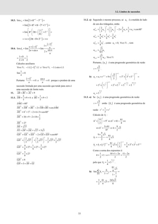 33
3.2. Limites de sucessões
10.3. ( )
1 1
lim lim 2 3
n n
n
c + −
= × − =
π
( )
1
lim 2 3
3
n n −
= × × × =
π π −
1
3
lim 2 3
n
n −
 
 
 
= × =
 
 
 
 
 
 
 
 
π π−
π
( )
1
2 0 3−
= +∞× = +∞
π − ×
10.4.
( )
( )
1
1
1
lim lim lim
sin
2 sin 2
−
+
+ −
= = =
+ +
n
n
n
n n
d
n
n n
n
1 0 1
2 0 2
+
= =
+
Cálculos auxiliares
( )
1 1 1
∀ ∈ − ≤ − ≤
n
n N, e , 1 sin 1
∀ ∈ − ≤ ≤
n n
N
1
lim 0
n
=
Portanto
( )
1 sin
0 e 0
n
n
n n
−
→ → porque o produto de uma
sucessão limitada por uma sucessão que tende para zero é
uma sucessão de limite nulo.
11. 9
AB BC AC
= = =
11.1.
2
9 6
3
DB = × = e
1
9 3
3
BE = × =
60
DBE = °
2 2 2
2 cos
DE DB BE DB BE DBE
= + − × × ×
2 2 2
6 3 2 6 3 cos60
DE = + − × × × °
2 1
36 9 2 18
2
DE = + − × ×
2
27
DE =
27
DE =
27 3 3
FE DF DE
= = = =
2 2 2
2 cos60
GH GE EH GE EH
= + − × × × °
2 2
2 2 1 2 1
27 27 27 27
3 3 3 3
   
= + − ×
   
   
GH
2 4 1 2
27 27 27
9 9 9
GH = × + × − ×
2 3
27
9
GH = ×
2
9
GH =
3
GH IH GI
= = =
11.2. a) Seguindo o mesmo processo, se n
u é a medida do lado
de um dos triângulos, então
2 2
2
1
2 1 2 1
2 cos60
3 3 3 3
n n n n n
u u u u u
+
   
= + − × × × × °
   
   
2 2 2 2
1
4 1 2
9 9 9
n n n n
u u u u
+ = + −
2 2
1
3
9
+ =
n n
u u , como 0,
n
u n
> ∀ ∈N , vem
1
3
9
n n
u u
+ =
1
3
,
3
n n
u u n
+ = ∀ ∈N
Portanto, ( )
n
u é uma progressão geométrica de razão
3
3
r = .
b)
1 1
1
1 2 1
2
1
3
9 3 3 3
3
n n
n
n
u u r
− −
− −
   
= × = × = × × =
   
 
 
 
1
1
2 2
3 3
−
−
 
= × 
 
n 1 1 4 1
2
2 2 2 2
3 3 3 3
n n n
− − + −
+
= × = =
5
2
3
n
n
u
−
=
11.3. a) Se ( )
n
a é uma progressão geométrica de razão
3
3
r = então ( )
n
b é uma progressão geométrica de
razão 2 1
3
r r′
= =
Cálculo de 1
b :
2
2 2 2
9 81
9 81
2 4
h h
 
+ = ⇔ = − ⇔
 
 
2 3 81 9
3
47 2
h h
×
⇔ = ⇒ =
1
9
9 3
81
2 3
2 4
b
×
= =
( )
1 1
1 4 1
2
1
81 1 1
3 3 3 3
4 3 4
n
n n
n
b b r
−
− −
 
′
= × = × = × × ×
 
 
Como a soma dos expoentes é:
1 10 1 2 11 2
4 1
2 2 2
n n
n
+ − −
+ + − = =
pelo que
11
2
1
3
4
n
n
b
−
= × .
b) 1
1
81
3
4
lim
1
1 1
3
n
k
k
b
b
r
=
= = =
′
− −
∑
3 81 243 3
3
2 4 8
= × =
 