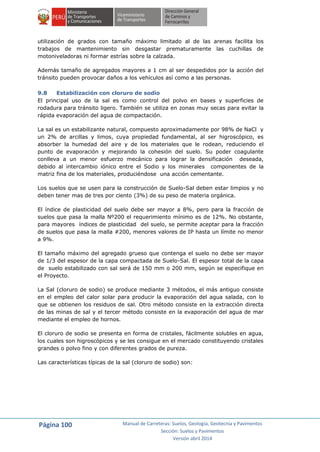 Página 100 Manual de Carreteras: Suelos, Geología, Geotecnia y Pavimentos
Sección: Suelos y Pavimentos
Versión abril 2014
utilización de grados con tamaño máximo limitado al de las arenas facilita los
trabajos de mantenimiento sin desgastar prematuramente las cuchillas de
motoniveladoras ni formar estrías sobre la calzada.
Además tamaño de agregados mayores a 1 cm al ser despedidos por la acción del
tránsito pueden provocar daños a los vehículos así como a las personas.
9.8 Estabilización con cloruro de sodio
El principal uso de la sal es como control del polvo en bases y superficies de
rodadura para tránsito ligero. También se utiliza en zonas muy secas para evitar la
rápida evaporación del agua de compactación.
La sal es un estabilizante natural, compuesto aproximadamente por 98% de NaCl y
un 2% de arcillas y limos, cuya propiedad fundamental, al ser higroscópico, es
absorber la humedad del aire y de los materiales que le rodean, reduciendo el
punto de evaporación y mejorando la cohesión del suelo. Su poder coagulante
conlleva a un menor esfuerzo mecánico para lograr la densificación deseada,
debido al intercambio iónico entre el Sodio y los minerales componentes de la
matriz fina de los materiales, produciéndose una acción cementante.
Los suelos que se usen para la construcción de Suelo-Sal deben estar limpios y no
deben tener mas de tres por ciento (3%) de su peso de materia orgánica.
El índice de plasticidad del suelo debe ser mayor a 8%, pero para la fracción de
suelos que pasa la malla Nº200 el requerimiento mínimo es de 12%. No obstante,
para mayores índices de plasticidad del suelo, se permite aceptar para la fracción
de suelos que pasa la malla #200, menores valores de IP hasta un límite no menor
a 9%.
El tamaño máximo del agregado grueso que contenga el suelo no debe ser mayor
de 1/3 del espesor de la capa compactada de Suelo-Sal. El espesor total de la capa
de suelo estabilizado con sal será de 150 mm o 200 mm, según se especifique en
el Proyecto.
La Sal (cloruro de sodio) se produce mediante 3 métodos, el más antiguo consiste
en el empleo del calor solar para producir la evaporación del agua salada, con lo
que se obtienen los residuos de sal. Otro método consiste en la extracción directa
de las minas de sal y el tercer método consiste en la evaporación del agua de mar
mediante el empleo de hornos.
El cloruro de sodio se presenta en forma de cristales, fácilmente solubles en agua,
los cuales son higroscópicos y se les consigue en el mercado constituyendo cristales
grandes o polvo fino y con diferentes grados de pureza.
Las características típicas de la sal (cloruro de sodio) son:
 