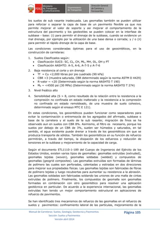 Manual de Carreteras: Suelos, Geología, Geotecnia y Pavimentos
Sección: Suelos y Pavimentos
Versión abril 2014
Página 105
los suelos de sub rasante inadecuada. Las geomallas también se pueden utilizar
para reforzar o separar la capa de base de un pavimento flexible ya que nos
permite mejorar el valor de soporte y asi mejorar el comportamiento de la
estructura del pavimento y los geotextiles se pueden colocar en la interfase de
subbase - base: (i) para permitir el drenaje de la subbase, cuando se evidencie un
mal drenaje, por ejemplo por la utilización de una base densa o cerrada; y / o (ii)
para permitir el rápido drenaje de la capa de base.
Las condiciones consideradas óptimas para el uso de geosintéticos, en la
construcción de carreteras:
1. Suelos Clasificados según:
 Clasificación SUCS: SC, CL, CH, ML, MH, OL, OH y PT
 Clasificación AASHTO: A-5, A-6, A-7-5 y A-7-6
2. Baja resistencia al corte y sin drenaje
 Τf = Cu <2,000 libras por pie cuadrado (90 kPa)
 CBR <3 (muestra saturada, CBR determinado según la norma ASTM D 4429)
 R-valor ~ <20 (Determinado según la norma AASHTO T 190)
 MR ~ <4500 psi (30 MPa) (Determinado según la norma AASHTO T 274)
3. Nivel freático alto
4. Sensibilidad alta (S > 8, como resultado de la relación entre la resistencia a la
compresión no confinada en estado inalterado y la resistencia a la compresión
no confinada en estado remoldeado, de una muestra de suelo cohesivo,
determinado según el ensayo MTC E 121).
En estas condiciones, los geosintéticos pueden funcionar como separadores para
evitar la contaminación o entremezcla de los agregados del afirmado, subbase o
base de la carretera y el suelo de la sub rasante; migración de finos se ha
observado aun en suelos con CBR 8%. Asimismo, el filtro es necesario, porque los
suelos por debajo de un CBR de 3%, suelen ser húmedos y saturados, en tal
sentido, el agua existente puede drenar a través de los geosintéticos sin que se
produzca transporte de sólidos. También los geosintéticos en su función de refuerzo
permitirán, a través del tiempo, la disipación de los esfuerzos y reducción de
tensiones en la subbase y mejoramiento de la capacidad de carga.
Según el documento ETL1110-1-189 del Cuerpo de Ingenieros del Ejército de los
Estados Unidos, existen varios tipos de geomallas: geomallas extruídas (extruded),
geomallas tejidas (woven), geomallas soldadas (welded) y compuestos de
geomallas (geogrid composites). Las geomallas extruídas son formadas de láminas
de polímero las cuales son perforadas, calentadas y estiradas en dos direcciones
para mejorar sus propiedades físicas. Las geomallas tejidas son fabricadas de fibras
de polímero tejidas y luego recubiertas para aumentar su resistencia a la abrasión.
Las geomallas soldadas son fabricadas soldando las uniones de una malla de cintas
extruídas de polímero. Finalmente, los compuestos de geomalla son geomallas
formadas en combinación con otro geosintético para resolver una aplicación
geotécnica en particular. De acuerdo a la experiencia internacional, las geomallas
extruídas han tenido un mejor comportamiento estructural en aplicaciones de
refuerzo de pavimentos.
Se han identificado tres mecanismos de refuerzo de las geomallas en el refuerzo de
suelos y pavimentos: confinamiento lateral de las partículas, mejoramiento de la
 