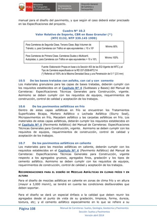 Página 108 Manual de Carreteras: Suelos, Geología, Geotecnia y Pavimentos
Sección: Suelos y Pavimentos
Versión abril 2014
manual para el diseño del pavimento, y que según el caso deberá estar precisado
en las Especificaciones del proyecto.
Cuadro Nº 10.2
Valor Relativo de Soporte, CBR en Base Granular (*)
(MTC E132, NTP 339.145 1999)
Para Carreteras de Segunda Clase, Tercera Clase, Bajo Volumen de
Tránsito; o, para Carreteras con Tráfico en ejes equivalentes  10 x 106
Mínimo 80%
Para Carreteras de Primera Clase, Carreteras Duales o Multicarril,
Autopistas; o, para Carreteras con Tráfico en ejes equivalentes > 10 x 106)
Mínimo 100%
Fuente: Elaboración Propia en base a la Sección 403 de las EG-Vigente del MTC y al
Tipo de Carretera especificada en la RD 037-2008-MTC/14
(*) Referido al 100% de la Máxima Densidad Seca y una Penetración de 0.1” (2.5 mm)
10.5 De las bases tratadas con asfalto, con cal y con cemento
Los materiales granulares para las capas de bases tratadas, deberán cumplir con
los requisitos establecidos en el Capítulo Nº 4 (Subbases y Bases) del Manual de
Carreteras: Especificaciones Técnicas Generales para Construcción, vigente.
Asimismo se deben cumplir con los requisitos de equipos, requerimientos de
construcción, control de calidad y aceptación de los trabajos.
10.6 De los pavimentos asfálticos en frío
Dentro de estas capas asfálticas en frío se encuentran los Tratamientos
Superficiales Bicapa, Mortero Asfáltico o Lechada Asfáltica (Slurry Seal),
Micropavimentos en frío, Macadam asfáltico y las carpetas asfálticas en frío. Los
materiales de estas capas asfálticas, deberán cumplir los requisitos establecidos en
el Capítulo Nº 4 (Pavimento Asfáltico) del Manual de Carreteras: Especificaciones
Técnicas Generales para Construcción, vigente. Asimismo se deben cumplir con los
requisitos de equipos, requerimientos de construcción, control de calidad y
aceptación de los trabajos.
10.7 De los pavimentos asfálticos en caliente
Los materiales para las mezclas asfálticas en caliente, deberán cumplir con los
requisitos establecidos en el Capitulo Nº 4 (Pavimento Asfáltico) del Manual de
Carreteras: Especificaciones Técnicas Generales para Construcción, vigente
respecto a los agregados gruesos, agregados finos, gradación y los tipos de
cemento asfáltico. Asimismo se deben cumplir con los requisitos de equipos,
requerimientos de construcción, control de calidad y aceptación de los trabajos.
RECOMENDACIONES PARA EL DISEÑO DE MEZCLAS ASFÁLTICAS EN CLIMAS FRÍOS Y EN
ALTURA
Para el diseño de mezclas asfálticas en caliente en zonas de clima frío y en altura
(mayor a 3,000 msnm), se tendrá en cuenta las condiciones desfavorables que
deben soportar.
Para el diseño se dará un especial énfasis a la calidad que deben reunir los
agregados desde el punto de vista de su gradación, limpieza, forma, dureza,
textura, etc; y el cemento asfáltico especialmente en lo que se refiere a su
 