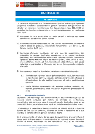 Manual de Carreteras: Suelos, Geología, Geotecnia y Pavimentos
Sección: Suelos y Pavimentos
Versión abril 2014
Página 111
CAPÍTULO XI
AFIRMADOS
Las carreteras no pavimentadas con revestimiento granular en sus capas superiores
y superficie de rodadura corresponden en general a carreteras de bajo volumen de
tránsito y un número de repeticiones de Ejes Equivalentes de hasta 300,000 EE en
un período de diez años; estas carreteras no pavimentadas pueden ser clasificadas
como sigue:
a) Carreteras de tierra constituidas por suelo natural y mejorado con grava
seleccionada por zarandeo y finos ligantes.
b) Carreteras gravosas constituidas por una capa de revestimiento con material
natural pétreo sin procesar, seleccionado manualmente o por zarandeo, de
tamaño máximo de 75 mm.
c) Carreteras afirmadas constituidas por una capa de revestimiento con
materiales de cantera, dosificadas naturalmente o por medios mecánicos
(zarandeo), con una dosificación especificada, compuesta por una combinación
apropiada de tres tamaños o tipos de material: piedra, arena y finos o arcilla,
siendo el tamaño máximo 25 mm. Pudiendo ser estos: Afirmados con gravas
naturales o zarandeadas, o Afirmados con gravas homogenizadas mediante
chancado.
d) Carreteras con superficie de rodadura tratada con materiales industriales:
d.1 Afirmados con superficie tratada para el control de polvo, con materiales
como: cloruros, aditivos, productos asfálticos (imprimación reforzada o
diferentes tipos de sello asfáltico), cemento, cal u otros estabilizadores
químicos.
d.2 Suelos naturales estabilizados con: emulsión asfáltica, cemento, cal,
cloruros, geosintéticos y otros aditivos que mejoren las propiedades del
suelo.
11.1 Metodología de diseño
Se presenta una metodología para diseñar estructuras de pavimentos cuya capa de
rodadura estará compuesta por material de afirmado en su totalidad,
entendiéndose esta como una capa de material granular destinada a soportar las
cargas del tránsito, que adicionalmente puede ser tratada para el control de polvo.
La metodología a desarrollarse permitirá diseñar de manera técnica y rápida el
espesor de una capa de afirmado, teniendo en cuenta la resistencia de la sub
rasante y el tránsito estimado para un período de diseño.
En el funcionamiento estructural de las capas de revestimiento granular influye el
tipo de suelo de la sub rasante, el número total de los vehículos pesados durante el
período de diseño, expresados en ejes equivalentes (EE); y, los materiales
 