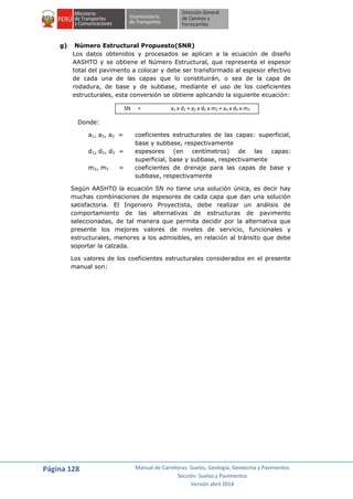Página 128 Manual de Carreteras: Suelos, Geología, Geotecnia y Pavimentos
Sección: Suelos y Pavimentos
Versión abril 2014
g) Número Estructural Propuesto(SNR)
Los datos obtenidos y procesados se aplican a la ecuación de diseño
AASHTO y se obtiene el Número Estructural, que representa el espesor
total del pavimento a colocar y debe ser transformado al espesor efectivo
de cada una de las capas que lo constituirán, o sea de la capa de
rodadura, de base y de subbase, mediante el uso de los coeficientes
estructurales, esta conversión se obtiene aplicando la siguiente ecuación:
SN = a1 x d1 + a2 x d2 x m2 + a3 x d3 x m3
Donde:
a1, a2, a3 = coeficientes estructurales de las capas: superficial,
base y subbase, respectivamente
d1, d2, d3 = espesores (en centímetros) de las capas:
superficial, base y subbase, respectivamente
m2, m3 = coeficientes de drenaje para las capas de base y
subbase, respectivamente
Según AASHTO la ecuación SN no tiene una solución única, es decir hay
muchas combinaciones de espesores de cada capa que dan una solución
satisfactoria. El Ingeniero Proyectista, debe realizar un análisis de
comportamiento de las alternativas de estructuras de pavimento
seleccionadas, de tal manera que permita decidir por la alternativa que
presente los mejores valores de niveles de servicio, funcionales y
estructurales, menores a los admisibles, en relación al tránsito que debe
soportar la calzada.
Los valores de los coeficientes estructurales considerados en el presente
manual son:
 