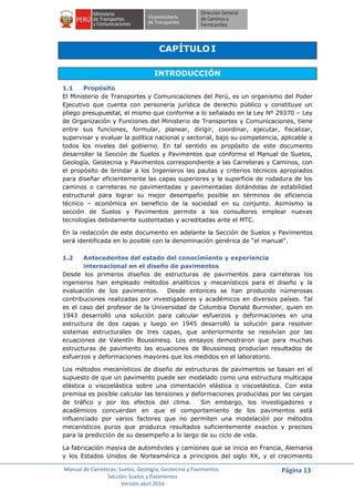 Manual de Carreteras: Suelos, Geología, Geotecnia y Pavimentos
Sección: Suelos y Pavimentos
Versión abril 2014
Página 13
CAPÍTULO I
INTRODUCCIÓN
1.1 Propósito
El Ministerio de Transportes y Comunicaciones del Perú, es un organismo del Poder
Ejecutivo que cuenta con personería jurídica de derecho público y constituye un
pliego presupuestal, el mismo que conforme a lo señalado en la Ley Nº 29370 – Ley
de Organización y Funciones del Ministerio de Transportes y Comunicaciones, tiene
entre sus funciones, formular, planear, dirigir, coordinar, ejecutar, fiscalizar,
supervisar y evaluar la política nacional y sectorial, bajo su competencia, aplicable a
todos los niveles del gobierno. En tal sentido es propósito de este documento
desarrollar la Sección de Suelos y Pavimentos que conforma el Manual de Suelos,
Geología, Geotecnia y Pavimentos correspondiente a las Carreteras y Caminos, con
el propósito de brindar a los Ingenieros las pautas y criterios técnicos apropiados
para diseñar eficientemente las capas superiores y la superficie de rodadura de los
caminos o carreteras no pavimentadas y pavimentadas dotándolas de estabilidad
estructural para lograr su mejor desempeño posible en términos de eficiencia
técnico – económica en beneficio de la sociedad en su conjunto. Asimismo la
sección de Suelos y Pavimentos permite a los consultores emplear nuevas
tecnologías debidamente sustentadas y acreditadas ante el MTC.
En la redacción de este documento en adelante la Sección de Suelos y Pavimentos
será identificada en lo posible con la denominación genérica de “el manual”.
1.2 Antecedentes del estado del conocimiento y experiencia
internacional en el diseño de pavimentos
Desde los primeros diseños de estructuras de pavimentos para carreteras los
ingenieros han empleado métodos analíticos y mecanísticos para el diseño y la
evaluación de los pavimentos. Desde entonces se han producido númerosas
contribuciones realizadas por investigadores y académicos en diversos países. Tal
es el caso del profesor de la Universidad de Columbia Donald Burmister, quien en
1943 desarrolló una solución para calcular esfuerzos y deformaciones en una
estructura de dos capas y luego en 1945 desarrolló la solución para resolver
sistemas estructurales de tres capas, que anteriormente se resolvían por las
ecuaciones de Valentín Boussinesq. Los ensayos demostraron que para muchas
estructuras de pavimento las ecuaciones de Boussinesq producían resultados de
esfuerzos y deformaciones mayores que los medidos en el laboratorio.
Los métodos mecanísticos de diseño de estructuras de pavimentos se basan en el
supuesto de que un pavimento puede ser modelado como una estructura multicapa
elástica o viscoelástica sobre una cimentación elástica o viscoelástica. Con esta
premisa es posible calcular las tensiones y deformaciones producidas por las cargas
de tráfico y por los efectos del clima. Sin embargo, los investigadores y
académicos concuerdan en que el comportamiento de los pavimentos está
influenciado por varios factores que no permiten una modelación por métodos
mecanísticos puros que produzca resultados suficientemente exactos y precisos
para la predicción de su desempeño a lo largo de su ciclo de vida.
La fabricación masiva de automóviles y camiones que se inicia en Francia, Alemania
y los Estados Unidos de Norteamérica a principios del siglo XX, y el crecimiento
 