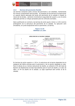 Manual de Carreteras: Suelos, Geología, Geotecnia y Pavimentos
Sección: Suelos y Pavimentos
Versión abril 2014
Página 151
12.3 Bermas del pavimento flexible
Las bermas componen parte unívoca del pavimento a ser diseñado, manteniendo
los mismos componentes estructurales. El propósito de las bermas es proporcionar
un soporte lateral adecuado del borde del pavimento de la calzada e impedir la
rotura de los bordes, asimismo incrementa la seguridad del usuario y con el ancho
adecuado permite un refugio apropiado para los vehículos averiados.
Salvo justificación en contrario, las bermas de ancho igual o menor a 1.20 m será la
prolongación de la estructura del pavimento de la calzada. Su ejecución será
simultánea, sin junta longitudinal entre el pavimento y la berma.
Figura 12.10
BERMAS L≤1.20m
En bermas de ancho superior a 1.20 m, la estructura de la berma dependerá de la
categoría del tráfico prevista para el pavimento y de la sección adoptada en esta.
Para el cálculo de su número estructural de diseño, se utilizará el 5% del total de
Número de Repeticiones de Ejes Equivalentes para el carril de diseño y el valor de
CBR o el Mr de diseño de la calzada. La capa superficial será similar al de la
calzada.
 