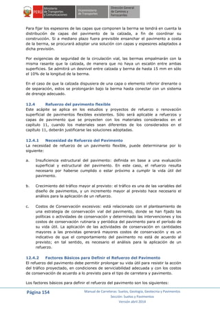 Página 154 Manual de Carreteras: Suelos, Geología, Geotecnia y Pavimentos
Sección: Suelos y Pavimentos
Versión abril 2014
Para fijar los espesores de las capas que componen la berma se tendrá en cuenta la
distribución de capas del pavimento de la calzada, a fin de coordinar su
construcción. Si a mediano plazo fuera previsible ensanchar el pavimento a costa
de la berma, se procurará adoptar una solución con capas y espesores adaptados a
dicha previsión.
Por exigencias de seguridad de la circulación vial, las bermas empalmarán con la
misma rasante que la calzada, de manera que no haya un escalón entre ambas
superficies. Se admitirá un desnivel entre calzada y berma de hasta 15 mm en sólo
el 10% de la longitud de la berma.
En el caso de que la calzada dispusiera de una capa o elemento inferior drenante o
de separación, estos se prolongarán bajo la berma hasta conectar con un sistema
de drenaje adecuado.
12.4 Refuerzo del pavimento flexible
Este acápite se aplica en los estudios y proyectos de refuerzo o renovación
superficial de pavimentos flexibles existentes. Sólo será aplicable a refuerzos y
capas de pavimento que se proyecten con los materiales considerados en el
capítulo 11, cuando los materiales sean diferentes de los considerados en el
capítulo 11, deberán justificarse las soluciones adoptadas.
12.4.1 Necesidad de Refuerzo del Pavimento
La necesidad de refuerzo de un pavimento flexible, puede determinarse por lo
siguiente:
a. Insuficiencia estructural del pavimento: definida en base a una evaluación
superficial y estructural del pavimento. En este caso, el refuerzo resulta
necesario por haberse cumplido o estar próximo a cumplir la vida útil del
pavimento.
b. Crecimiento del tráfico mayor al previsto: el tráfico es una de las variables del
diseño de pavimentos, y un incremento mayor al previsto hace necesario el
análisis para la aplicación de un refuerzo.
c. Costos de Conservación excesivos: está relacionado con el planteamiento de
una estrategia de conservación vial del pavimento, donde se han fijado las
políticas o actividades de conservación y determinado las intervenciones y los
costos de conservación rutinaria y periódica del pavimento para el período de
su vida útil. La aplicación de las actividades de conservación en cantidades
mayores a las previstas generará mayores costos de conservación y es un
indicativo de que el comportamiento del pavimento no está de acuerdo al
previsto; en tal sentido, es necesario el análisis para la aplicación de un
refuerzo.
12.4.2 Factores Básicos para Definir el Refuerzo del Pavimento
El refuerzo del pavimento debe permitir prolongar su vida útil para resistir la acción
del tráfico proyectado, en condiciones de serviciabilidad adecuada y con los costos
de conservación de acuerdo a lo previsto para el tipo de carretera y pavimento.
Los factores básicos para definir el refuerzo del pavimento son los siguientes:
 