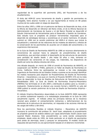 Manual de Carreteras: Suelos, Geología, Geotecnia y Pavimentos
Sección: Suelos y Pavimentos
Versión abril 2014
Página 15
regularidad de la superficie del pavimento (IRI), del fisuramiento y de los
ahuellamientos.
El éxito del HDM-III como herramienta de diseño y gestión de pavimentos es
innegable, tiene alcance mundial y se usa regularmente al menos en 98 países
muchos de los cuales están en etapa de desarrollo.
Entre los años 1993 y 1996 con el patrocinio del Banco de Desarrollo de Asia, el de
la Oficina de Desarrollo en Ultramar del Reino Unido, el de la Oficina Nacional de
Administración de Carreteras de Suecia y el del Banco Mundial se desarrolló el
Estudio Internacional de Herramientas para el Desarrollo y Gestión de Carreteras.
Este estudio tuvo el propósito de producir herramientas mejoradas para el
desarrollo de estrategias técnicas y económicas en el sector Caminero. El estudio
culminó en 1996 con la versión preliminar del HDM-4 el mismo que incluía la
actualización y extensión de las relaciones de los modelos de deterioro y efectos de
la conservación de los pavimentos de acuerdo con el estado del conocimiento y la
experiencia internacional.
En la Guía de Diseño de Pavimentos AASHTO de 1986 se reconoce abiertamente la
conveniencia de avanzar hacia la adopción de procedimientos de diseño
mecanísticos, que permitan predecir el desempeño de las estructuras de pavimento
para períodos de diseño desde 1 año hasta 50 años o más, teniendo en
consideración las variaciones en las cargas, los materiales, los dispositivos de
diseño así como los efectos directos del clima.
Una década después, en marzo de 1996 el comité de Pavimentos de AASHTO, en
cooperación con NCHRP y FHWA, patrocinó un Taller de Diseño de Pavimentos en
Irvine, California. Entre los participantes se incluían a los más destacados
Ingenieros de Pavimentos de los Estados Unidos a quienes se les encargó identificar
los medios necesarios para disponer de Procedimientos de Diseño de Pavimentos
Empírico - mecanísticos y se puso en marcha el Proyecto NCHRP1-37A con la meta
clave de desarrollar la Guía de Diseños de Estructuras de Pavimentos Nuevos y
Rehabilitados 2002. La Guía de Diseño de Pavimentos Empírico-Mecanístico
(MEPDG) fue terminada en el año 2004 y distribuida al público para su revisión y
evaluación. Posteriormente se efectuó una revisión formal y AASHTO en julio del
2008 publicó la versión preliminar de la Guía de Diseño de Pavimentos Empírico -
mecanístico.
El método Empírico-Mecanístico desarrollado en la Guía AASHTO 2008 representa
un cambio substancial respecto a la metodología presentada en la Guía de 1993
actualmente vigente. El método utiliza los principios teóricos de la mecánica
racional para predecir el comportamiento (esfuerzos y deformaciones) de los
elementos de la estructura de pavimentos, en respuesta a las acciones internas de
las cargas del tráfico y del clima.
Para los pavimentos flexibles el método Empírico – Mecanístico de AASHTO
incorpora la contribución del profesor Dr. Jacof Uzan, adoptando el procedimiento
de propósito general de análisis elástico por capas denominado JULEA (Jacob Uzan
Layered Elastic Analysis). Este procedimiento ya venía siendo exitosamente
empleado, desde antes de 1995, de modo particular en el diseño de pavimentos
para pistas de aterrizaje, taxeo y parqueo en aeropuertos. El modelo JULEA de
respuesta del pavimento es una aproximación basada en el deterioro incremental.
 