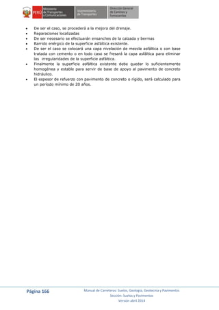 Página 166 Manual de Carreteras: Suelos, Geología, Geotecnia y Pavimentos
Sección: Suelos y Pavimentos
Versión abril 2014
 De ser el caso, se procederá a la mejora del drenaje.
 Reparaciones localizadas
 De ser necesario se efectuarán ensanches de la calzada y bermas
 Barrido enérgico de la superficie asfáltica existente.
 De ser el caso se colocará una capa nivelación de mezcla asfáltica o con base
tratada con cemento o en todo caso se fresará la capa asfáltica para eliminar
las irregularidades de la superficie asfáltica.
 Finalmente la superficie asfáltica existente debe quedar lo suficientemente
homogénea y estable para servir de base de apoyo al pavimento de concreto
hidráulico.
 El espesor de refuerzo con pavimento de concreto o rígido, será calculado para
un período mínimo de 20 años.
 