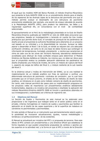 Página 16 Manual de Carreteras: Suelos, Geología, Geotecnia y Pavimentos
Sección: Suelos y Pavimentos
Versión abril 2014
Al igual que los modelos HDM del Banco Mundial, el método Empírico-Mecanístico
que presenta la Guía AASHTO 2008 no es un procedimiento directo para el diseño
de los espesores de las diversas capas de la estructura del pavimento sino que el
método permite evaluar el desempeño de una estructura de pavimento
previamente establecida (por ejemplo, una sección de ensayo calculada de acuerdo
a la Metodología AASHTO 1993), para predecir los deterioros, las fallas y la
regularidad superficial IRI, en concordancia con el nivel de confiabilidad
seleccionado.
El aprovechamiento en el Perú de la metodología presentada en la Guía de Diseño
Mecanístico-Empirico publicada por AASHTO en Julio de 2008 debe procurarse que
sea progresiva, basada en investigaciones y teniendo en cuenta los tres niveles
jerárquicos que permite dicha Guía; el concepto de jerarquía de los parámetros de
diseño provee al proyectista la suficiente flexibilidad para obtenerlos en un proyecto
vial basado en su criticidad y a la disponibilidad de recursos. Aunque se debe
aspirar a desarrollar el Nivel 1 de la Guía, en donde se requiere de: una adecuada
zonificación climática, así como la de una base de datos horaria que contengan la
información de temperaturas, humedad, precipitación y vientos que caracterizan el
clima de cada una de las zonas del Territorio Nacional, laboratorios debidamente
acreditados para efectuar de modo confiable ensayos para determinar el Modulo
Dinámico de Mezclas Asfáltica en Caliente, los mismos que, no debe ser óbice para
que el proyectista analice su probable aplicación obteniendo los parámetros de
diseño empleando una mixtura de niveles, tal como un módulo de ruptura del Nivel
1, espectro de cargas de tráfico del Nivel 2, y módulo resiliente de la sub rasante
del Nivel 3
En la dinámica actual y modos de intervención del SINAC, ya es una realidad la
implementación de un método analítico con fines de optimizar o verificar una
determinada estructura de pavimento –contratos de concesión-, por lo cual hace
previsible que en el futuro próximo, el empleo de los métodos de diseño de base
analítica, se introduzca en el país como método rutinario de diseño de pavimentos.
Por tanto, este manual permitirá dar pasos para su implementación progresiva en
los proyectos viales de importancia con procedimientos analíticos debidamente
fundamentados, dejando a la iniciativa del proyectista o diseñador la aplicación del
método Mecanìstico-Empìrico AASHTO 2008 en función a parámetros obtenidos en
sus investigaciones y sustentados con criterios de ingeniería vial.
1.3 Objetivos del Manual
La Sección de Suelos y Pavimentos de este manual se ha elaborado para
proporcionar a los Ingenieros que trabajan tanto en el sector público como en el
privado, criterios homogéneos en materia de suelos y pavimentos que faciliten la
aplicación en el diseño de las capas superiores y de la superficie de rodadura en
carreteras no pavimentadas y pavimentadas.
En este sentido el Manual es un instrumento que permanentemente estará sujeto a
la posibilidad de incorporar actualizaciones, ajustes, nuevas metodologías y
temáticas o el perfeccionamiento de las existentes.
El Manual se actualizará por iniciativa del MTC o a propuesta de terceros. Para este
efecto el MTC contará con procedimientos o una Directiva Oficial que establezca la
forma regulada en que pueden presentarse propuestas de cambios o aportes por
los expertos en la actividad vial; y la forma en que el MTC a través de la Dirección
 
