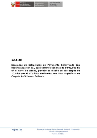 Página 184 Manual de Carreteras: Suelos, Geología, Geotecnia y Pavimentos
Sección: Suelos y Pavimentos
Versión abril 2014
13.1.2d
Secciones de Estructuras de Pavimento Semirrígido con
base tratada con cal, para caminos con más de 1’000,000 EE
en el carril de diseño, período de diseño en dos etapas de
10 años (total 20 años). Pavimento con Capa Superficial de
Carpeta Asfáltica en Caliente
 