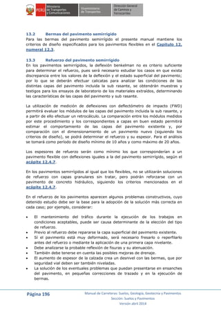 Página 196 Manual de Carreteras: Suelos, Geología, Geotecnia y Pavimentos
Sección: Suelos y Pavimentos
Versión abril 2014
13.2 Bermas del pavimento semirrigido
Para las bermas del pavimento semirrígido el presente manual mantiene los
criterios de diseño especificados para los pavimentos flexibles en el Capitulo 12,
numeral 12.3.
13.3 Refuerzo del pavimento semirrígido
En los pavimentos semirrígidos, la deflexión benkelman no es criterio suficiente
para determinar el refuerzo, pues será necesario estudiar los casos en que exista
discrepancia entre los valores de la deflexión y el estado superficial del pavimento;
por lo que se deberán efectuar calicatas para analizar las condiciones de las
distintas capas del pavimento incluida la sub rasante, se obtendrán muestras y
testigos para los ensayos de laboratorio de los materiales extraídos, determinando
las características de las capas del pavimento y sub rasante.
La utilización de medición de deflexiones con deflectómetro de impacto (FWD)
permitirá evaluar los módulos de las capas del pavimento incluida la sub rasante, y
a partir de ello efectuar un retrocálculo. La comparación entre los módulos medidos
por este procedimiento y los correspondientes a capas en buen estado permitirá
estimar el comportamiento de las capas del pavimento existente y, por
comparación con el dimensionamiento de un pavimento nuevo (siguiendo los
criterios de diseño), se podrá determinar el refuerzo y su espesor. Para el análisis
se tomará como período de diseño mínimo de 10 años y como máximo de 20 años.
Los espesores de refuerzo serán como mínimo los que corresponderían a un
pavimento flexible con deflexiones iguales a la del pavimento semirrígido, según el
acápite 12.4.7.
En los pavimentos semirrígidos al igual que los flexibles, no se utilizarán soluciones
de refuerzo con capas granulares sin tratar, pero podrán reforzarse con un
pavimento de concreto hidráulico, siguiendo los criterios mencionados en el
acápite 12.4.7.
En el refuerzo de los pavimentos aparecen algunos problemas constructivos, cuyo
detenido estudio debe ser la base para la adopción de la solución más correcta en
cada caso; por ejemplo, considerar:
 El mantenimiento del tráfico durante la ejecución de los trabajos en
condiciones aceptables, puede ser causa determinante de la elección del tipo
de refuerzo.
 Previo al refuerzo debe repararse la capa superficial del pavimento existente.
 Sí el pavimento está muy deformado, será necesario fresarlo o reperfilarlo
antes del refuerzo o mediante la aplicación de una primera capa nivelante.
 Debe analizarse la probable reflexión de fisuras y su atenuación.
 También debe tenerse en cuenta las posibles mejoras de drenaje.
 El aumento de espesor de la calzada crea un desnivel con las bermas, que por
seguridad vial deben ser también niveladas.
 La solución de los eventuales problemas que puedan presentarse en ensanches
del pavimento, en pequeñas correcciones de trazado y en la ejecución de
bermas.
 