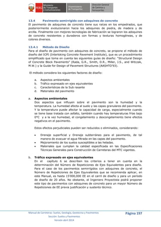 Manual de Carreteras: Suelos, Geología, Geotecnia y Pavimentos
Sección: Suelos y Pavimentos
Versión abril 2014
Página 197
13.4 Pavimento semirrigido con adoquines de concreto
El pavimento de adoquines de concreto tiene sus raíces en los empedrados, que
posteriormente evolucionaron hacia los adoquines de piedra, de madera y de
arcilla. Finalmente con mejores tecnologías de fabricación se lograron los adoquines
de concreto resistentes y duraderos con formas y texturas homogéneas, y de
colores diversos.
13.4.1 Método de Diseño
Para el diseño de pavimento con adoquines de concreto, se propone el método de
diseño del ICPI (Interloking Concrete Pavement Institute), que es un procedimiento
simplificado que toma en cuenta las siguientes guías de diseño: “Structural Design
of Concrete Block Pavements” (Rada, G.R., Smith, D.R., Miller, J.S., and Witczak,
M.W.) y la Guide for Design of Pavement Structures (AASHTO’93).
El método considera los siguientes factores de diseño:
a. Aspectos ambientales
b. Tráfico expresado en ejes equivalentes
c. Características de la Sub rasante
d. Materiales del pavimento
a. Aspectos ambientales
Dos aspectos que influyen sobre el pavimento son la humedad y la
temperatura. La humedad afecta al suelo y las capas granulares del pavimento.
Y la temperatura puede afectar la capacidad de carga, especialmente cuando
se tiene base tratada con asfalto, también cuando hay temperaturas frías bajo
0°C y a la vez humedad, el congelamiento y descongelamiento tiene efectos
negativos en el pavimento.
Estos efectos perjudiciales pueden ser reducidos o eliminados, considerando:
 Drenaje superficial y Drenaje subterráneo para el pavimento, de tal
manera de evacuar el agua filtrada en las capas del pavimento.
 Mejoramiento de los suelos susceptibles a las heladas.
 Materiales que cumplan la calidad especificada en las Especificaciones
Técnicas Generales para Construcción de Carreteras del MTC vigentes.
b. Tráfico expresado en ejes equivalentes
En el capítulo 6 se describen los criterios a tener en cuenta en la
determinación del Número de Repeticiones de Ejes Equivalentes para diseño.
Para el caso de los pavimentos semirrígidos con adoquines de concreto, el
Número de Repeticiones de Ejes Equivalentes que se recomienda aplicar, en
este Manual, es hasta 15’000,000 EE en el carril de diseño y para un período
de diseño de 20 años. No obstante, el Ingeniero Proyectista podrá proponer
este tipo de pavimentos con adoquines de concreto para un mayor Número de
Repeticiones de EE previa justificación y sustento técnico.
 