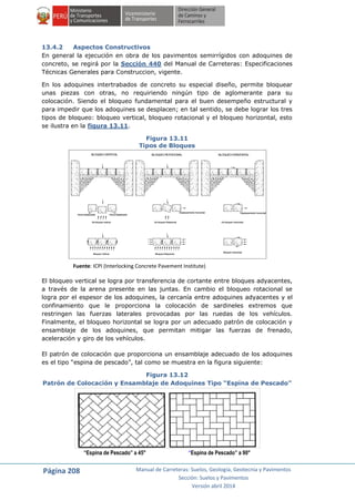 Página 208 Manual de Carreteras: Suelos, Geología, Geotecnia y Pavimentos
Sección: Suelos y Pavimentos
Versión abril 2014
13.4.2 Aspectos Constructivos
En general la ejecución en obra de los pavimentos semirrígidos con adoquines de
concreto, se regirá por la Sección 440 del Manual de Carreteras: Especificaciones
Técnicas Generales para Construccion, vigente.
En los adoquines intertrabados de concreto su especial diseño, permite bloquear
unas piezas con otras, no requiriendo ningún tipo de aglomerante para su
colocación. Siendo el bloqueo fundamental para el buen desempeño estructural y
para impedir que los adoquines se desplacen; en tal sentido, se debe lograr los tres
tipos de bloqueo: bloqueo vertical, bloqueo rotacional y el bloqueo horizontal, esto
se ilustra en la figura 13.11.
Figura 13.11
Tipos de Bloques
Fuente: ICPI (Interlocking Concrete Pavement Institute)
El bloqueo vertical se logra por transferencia de cortante entre bloques adyacentes,
a través de la arena presente en las juntas. En cambio el bloqueo rotacional se
logra por el espesor de los adoquines, la cercanía entre adoquines adyacentes y el
confinamiento que le proporciona la colocación de sardineles extremos que
restringen las fuerzas laterales provocadas por las ruedas de los vehículos.
Finalmente, el bloqueo horizontal se logra por un adecuado patrón de colocación y
ensamblaje de los adoquines, que permitan mitigar las fuerzas de frenado,
aceleración y giro de los vehículos.
El patrón de colocación que proporciona un ensamblaje adecuado de los adoquines
es el tipo “espina de pescado”, tal como se muestra en la figura siguiente:
Figura 13.12
Patrón de Colocación y Ensamblaje de Adoquines Tipo “Espina de Pescado”
“Espina de Pescado” a 45° “Espina de Pescado” a 90°
No bloqueo vertical
Arena desplazadaArena desplazada
No bloqueo Rotacional
Desplazamiento horizontal
No bloqueo Horizontal
Desplazamiento horizontal
Bloqueo Vertical Bloqueo Rotacional
Bloqueo Horizontal
BLOQUEOVERTICAL BLOQUEOROTACIONAL BLOQUEOHORIZONTAL
 