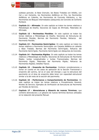 Página 20 Manual de Carreteras: Suelos, Geología, Geotecnia y Pavimentos
Sección: Suelos y Pavimentos
Versión abril 2014
subbase granular, la Base Granular, las Bases Tratadas con Asfalto, con
Cal y con Cemento, los Pavimentos Asfálticos en Frío, los Pavimentos
Asfálticos en Caliente, los Pavimentos de Concreto Hidráulico, y, los
Pavimentos de Bloques Intertrabados (adoquines) de Concreto de Cemento
Portland.
1.5.11 Capítulo 11 - Afirmado: En este capítulo se tratan los temas relativos a
Metodología de Diseño; Secciones de Capas de Afirmado; Materiales de
Afirmado.
1.5.12 Capítulo 12 - Pavimentos Flexibles: En este capítulo se tratan los
temas relativos a Metodología de Diseño; Secciones de Estructuras de
Pavimento Flexible; Bermas del Pavimento Flexible; Refuerzo del
Pavimento Flexible.
1.5.13 Capítulo 13 - Pavimentos Semirrígidos: En este capítulo se tratan los
temas relativos a Pavimento Semirrígido con Carpeta Asfáltica en caliente
y Base Tratada; Bermas del Pavimento Semirrígido; Refuerzo del
Pavimento Semirrígido; Pavimento Semirrígido con Adoquines de Concreto.
1.5.14 Capítulo 14 - Pavimentos Rígidos: En este capítulo se tratan los temas
relativos a Metodología de Diseño; Secciones de Estructuras de Pavimento
Rígido; Juntas Longitudinales y Juntas Transversales; Bermas del
Pavimento Rígido; Materiales del Pavimento Rígido; Refuerzo de
Pavimentos Rígidos; Detalles Típicos.
1.5.15 Capítulo 15 - Ensanche de Pavimentos: Contiene consideraciones a
tomar en cuenta en los casos de aplicación de la Sección Transversal o
ensanche del camino, tal es el caso del drenaje y que la estructura del
pavimento en el área de ensanche debe tener con capacidad estructural
similar a la del resto de la sección del pavimento.
1.5.16 Capítulo 16 - Performance o Comportamiento de Pavimentos: En
este capítulo se tratan los temas relativos a Procedimiento General;
Niveles de Servicio; Ejemplos de Verificación de Estructuras de Pavimento
por Niveles de Servicio.
1.5.17 Capítulo 17 - Abreviaturas y Glosario de nuevos Términos; que
contiene abreviaturas y un glosario de nuevos términos técnicos utilizados
en la redacción del presente Manual.
 