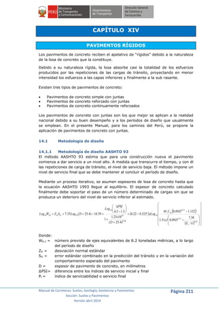 Manual de Carreteras: Suelos, Geología, Geotecnia y Pavimentos
Sección: Suelos y Pavimentos
Versión abril 2014
Página 211
CAPÍTULO XIV
PAVIMENTOS RÍGIDOS
Los pavimentos de concreto reciben el apelativo de “rígidos” debido a la naturaleza
de la losa de concreto que la constituye.
Debido a su naturaleza rígida, la losa absorbe casi la totalidad de los esfuerzos
producidos por las repeticiones de las cargas de tránsito, proyectando en menor
intensidad los esfuerzos a las capas inferiores y finalmente a la sub rasante.
Existen tres tipos de pavimentos de concreto:
 Pavimentos de concreto simple con juntas
 Pavimentos de concreto reforzado con juntas
 Pavimentos de concreto continuamente reforzados
Los pavimentos de concreto con juntas son los que mejor se aplican a la realidad
nacional debido a su buen desempeño y a los períodos de diseño que usualmente
se emplean. En el presente Manual, para los caminos del Perú, se propone la
aplicación de pavimentos de concreto con juntas.
14.1 Metodología de diseño
14.1.1 Metodología de diseño AASHTO 93
El método AASHTO 93 estima que para una construcción nueva el pavimento
comienza a dar servicio a un nivel alto. A medida que transcurre el tiempo, y con él
las repeticiones de carga de tránsito, el nivel de servicio baja. El método impone un
nivel de servicio final que se debe mantener al concluir el período de diseño.
Mediante un proceso iterativo, se asumen espesores de losa de concreto hasta que
la ecuación AASHTO 1993 llegue al equilibrio. El espesor de concreto calculado
finalmente debe soportar el paso de un número determinado de cargas sin que se
produzca un deterioro del nivel de servicio inferior al estimado.
 
 
  



































25.0
75.0
75.0
10
46.8
19
10
108210
/
38.7
09.051.1
132.109.0
32.022.4
)4.25(
1025.1
1
5.15.4
39.10)4.25(35.7
kE
DxJ
DCM
xLogP
D
x
PSI
Log
DLogSZWLog
c
dxr
tOR
Donde:
W8.2 = número previsto de ejes equivalentes de 8.2 toneladas métricas, a lo largo
del período de diseño
ZR = desviación normal estándar
SO = error estándar combinado en la predicción del tránsito y en la variación del
comportamiento esperado del pavimento
D = espesor de pavimento de concreto, en milímetros
∆PSI= diferencia entre los índices de servicio inicial y final
Pt = índice de serviciabilidad o servicio final
 