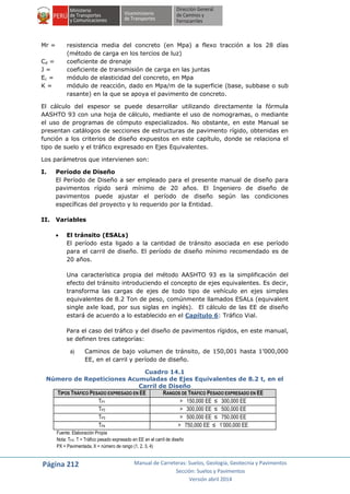 Página 212 Manual de Carreteras: Suelos, Geología, Geotecnia y Pavimentos
Sección: Suelos y Pavimentos
Versión abril 2014
Mr = resistencia media del concreto (en Mpa) a flexo tracción a los 28 días
(método de carga en los tercios de luz)
Cd = coeficiente de drenaje
J = coeficiente de transmisión de carga en las juntas
Ec = módulo de elasticidad del concreto, en Mpa
K = módulo de reacción, dado en Mpa/m de la superficie (base, subbase o sub
rasante) en la que se apoya el pavimento de concreto.
El cálculo del espesor se puede desarrollar utilizando directamente la fórmula
AASHTO 93 con una hoja de cálculo, mediante el uso de nomogramas, o mediante
el uso de programas de cómputo especializados. No obstante, en este Manual se
presentan catálogos de secciones de estructuras de pavimento rígido, obtenidas en
función a los criterios de diseño expuestos en este capítulo, donde se relaciona el
tipo de suelo y el tráfico expresado en Ejes Equivalentes.
Los parámetros que intervienen son:
I. Período de Diseño
El Período de Diseño a ser empleado para el presente manual de diseño para
pavimentos rígido será mínimo de 20 años. El Ingeniero de diseño de
pavimentos puede ajustar el período de diseño según las condiciones
específicas del proyecto y lo requerido por la Entidad.
II. Variables
 El tránsito (ESALs)
El período esta ligado a la cantidad de tránsito asociada en ese período
para el carril de diseño. El período de diseño mínimo recomendado es de
20 años.
Una característica propia del método AASHTO 93 es la simplificación del
efecto del tránsito introduciendo el concepto de ejes equivalentes. Es decir,
transforma las cargas de ejes de todo tipo de vehículo en ejes simples
equivalentes de 8.2 Ton de peso, comúnmente llamados ESALs (equivalent
single axle load, por sus siglas en inglés). El cálculo de las EE de diseño
estará de acuerdo a lo establecido en el Capítulo 6: Tráfico Vial.
Para el caso del tráfico y del diseño de pavimentos rígidos, en este manual,
se definen tres categorías:
a) Caminos de bajo volumen de tránsito, de 150,001 hasta 1’000,000
EE, en el carril y período de diseño.
Cuadro 14.1
Número de Repeticiones Acumuladas de Ejes Equivalentes de 8.2 t, en el
Carril de Diseño
TIPOS TRÁFICO PESADO EXPRESADO EN EE RANGOS DE TRÁFICO PESADO EXPRESADO EN EE
TP1 > 150,000 EE ≤ 300,000 EE
TP2 > 300,000 EE ≤ 500,000 EE
TP3 > 500,000 EE ≤ 750,000 EE
TP4 > 750,000 EE ≤ 1’000,000 EE
Fuente: Elaboración Propia
Nota: TPX: T = Tráfico pesado expresado en EE en el carril de diseño
PX = Pavimentada, X = número de rango (1, 2, 3, 4)
 