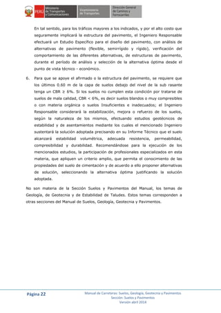 Página 22 Manual de Carreteras: Suelos, Geología, Geotecnia y Pavimentos
Sección: Suelos y Pavimentos
Versión abril 2014
En tal sentido, para los tráficos mayores a los indicados, y por el alto costo que
seguramente implicará la estructura del pavimento, el Ingeniero Responsable
efectuará un Estudio Específico para el diseño del pavimento, con análisis de
alternativas de pavimento (flexible, semirrígido y rígido), verificación del
comportamiento de las diferentes alternativas, de estructuras de pavimento,
durante el período de análisis y selección de la alternativa óptima desde el
punto de vista técnico - económico.
6. Para que se apoye el afirmado o la estructura del pavimento, se requiere que
los últimos 0.60 m de la capa de suelos debajo del nivel de la sub rasante
tenga un CBR ≥ 6%. Si los suelos no cumplen esta condición por tratarse de
suelos de mala calidad, CBR < 6%, es decir suelos blandos o muy compresibles
o con materia orgánica o suelos Insuficientes e inadecuados; el Ingeniero
Responsable considerará la estabilización, mejora o refuerzo de los suelos,
según la naturaleza de los mismos, efectuando estudios geotécnicos de
estabilidad y de asentamientos mediante los cuales el mencionado Ingeniero
sustentará la solución adoptada precisando en su Informe Técnico que el suelo
alcanzará estabilidad volumétrica, adecuada resistencia, permeabilidad,
compresibilidad y durabilidad. Recomendándose para la ejecución de los
mencionados estudios, la participación de profesionales especializados en esta
materia, que apliquen un criterio amplio, que permita el conocimiento de las
propiedades del suelo de cimentación y de acuerdo a ello proponer alternativas
de solución, seleccionando la alternativa óptima justificando la solución
adoptada.
No son materia de la Sección Suelos y Pavimentos del Manual, los temas de
Geología, de Geotecnia y de Estabilidad de Taludes. Estos temas corresponden a
otras secciones del Manual de Suelos, Geología, Geotecnia y Pavimentos.
 