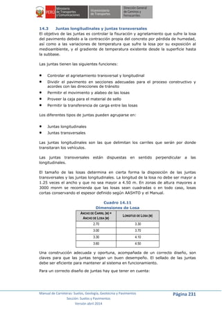 Manual de Carreteras: Suelos, Geología, Geotecnia y Pavimentos
Sección: Suelos y Pavimentos
Versión abril 2014
Página 231
14.3 Juntas longitudinales y juntas transversales
El objetivo de las juntas es controlar la fisuración y agrietamiento que sufre la losa
del pavimento debido a la contracción propia del concreto por pérdida de humedad,
así como a las variaciones de temperatura que sufre la losa por su exposición al
medioambiente, y el gradiente de temperatura existente desde la superficie hasta
la subbase.
Las juntas tienen las siguientes funciones:
 Controlar el agrietamiento transversal y longitudinal
 Dividir el pavimento en secciones adecuadas para el proceso constructivo y
acordes con las direcciones de tránsito
 Permitir el movimiento y alabeo de las losas
 Proveer la caja para el material de sello
 Permitir la transferencia de carga entre las losas
Los diferentes tipos de juntas pueden agruparse en:
 Juntas longitudinales
 Juntas transversales
Las juntas longitudinales son las que delimitan los carriles que serán por donde
transitaran los vehículos.
Las juntas transversales están dispuestas en sentido perpendicular a las
longitudinales.
El tamaño de las losas determina en cierta forma la disposición de las juntas
transversales y las juntas longitudinales. La longitud de la losa no debe ser mayor a
1.25 veces el ancho y que no sea mayor a 4.50 m. En zonas de altura mayores a
3000 msnm se recomienda que las losas sean cuadradas o en todo caso, losas
cortas conservando el espesor definido según AASHTO y el Manual.
Cuadro 14.11
Dimensiones de Losa
ANCHO DE CARRIL (M) =
ANCHO DE LOSA (M)
LONGITUD DE LOSA (M)
2.70 3.30
3.00 3.70
3.30 4.10
3.60 4.50
Una construcción adecuada y oportuna, acompañada de un correcto diseño, son
claves para que las juntas tengan un buen desempeño. El sellado de las juntas
debe ser eficiente para mantener al sistema en funcionamiento.
Para un correcto diseño de juntas hay que tener en cuenta:
 