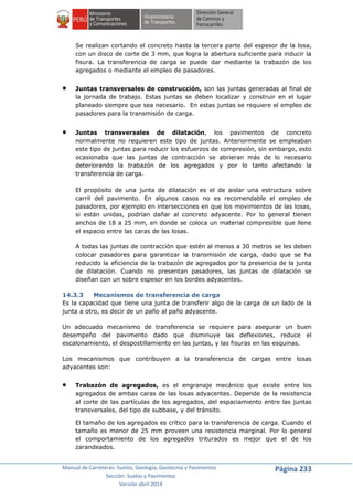 Manual de Carreteras: Suelos, Geología, Geotecnia y Pavimentos
Sección: Suelos y Pavimentos
Versión abril 2014
Página 233
Se realizan cortando el concreto hasta la tercera parte del espesor de la losa,
con un disco de corte de 3 mm, que logra la abertura suficiente para inducir la
fisura. La transferencia de carga se puede dar mediante la trabazón de los
agregados o mediante el empleo de pasadores.
 Juntas transversales de construcción, son las juntas generadas al final de
la jornada de trabajo. Estas juntas se deben localizar y construir en el lugar
planeado siempre que sea necesario. En estas juntas se requiere el empleo de
pasadores para la transmisión de carga.
 Juntas transversales de dilatación, los pavimentos de concreto
normalmente no requieren este tipo de juntas. Anteriormente se empleaban
este tipo de juntas para reducir los esfuerzos de compresión, sin embargo, esto
ocasionaba que las juntas de contracción se abrieran más de lo necesario
deteriorando la trabazón de los agregados y por lo tanto afectando la
transferencia de carga.
El propósito de una junta de dilatación es el de aislar una estructura sobre
carril del pavimento. En algunos casos no es recomendable el empleo de
pasadores, por ejemplo en intersecciones en que los movimientos de las losas,
si están unidas, podrían dañar al concreto adyacente. Por lo general tienen
anchos de 18 a 25 mm, en donde se coloca un material compresible que llene
el espacio entre las caras de las losas.
A todas las juntas de contracción que estén al menos a 30 metros se les deben
colocar pasadores para garantizar la transmisión de carga, dado que se ha
reducido la eficiencia de la trabazón de agregados por la presencia de la junta
de dilatación. Cuando no presentan pasadores, las juntas de dilatación se
diseñan con un sobre espesor en los bordes adyacentes.
14.3.3 Mecanismos de transferencia de carga
Es la capacidad que tiene una junta de transferir algo de la carga de un lado de la
junta a otro, es decir de un paño al paño adyacente.
Un adecuado mecanismo de transferencia se requiere para asegurar un buen
desempeño del pavimento dado que disminuye las deflexiones, reduce el
escalonamiento, el despostillamiento en las juntas, y las fisuras en las esquinas.
Los mecanismos que contribuyen a la transferencia de cargas entre losas
adyacentes son:
 Trabazón de agregados, es el engranaje mecánico que existe entre los
agregados de ambas caras de las losas adyacentes. Depende de la resistencia
al corte de las partículas de los agregados, del espaciamiento entre las juntas
transversales, del tipo de subbase, y del tránsito.
El tamaño de los agregados es crítico para la transferencia de carga. Cuando el
tamaño es menor de 25 mm proveen una resistencia marginal. Por lo general
el comportamiento de los agregados triturados es mejor que el de los
zarandeados.
 
