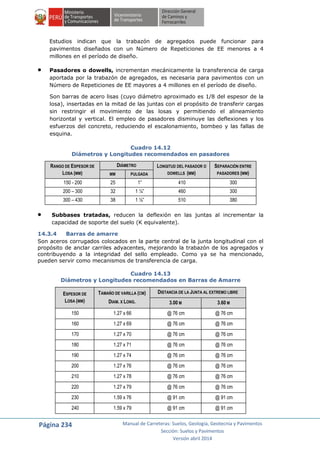 Página 234 Manual de Carreteras: Suelos, Geología, Geotecnia y Pavimentos
Sección: Suelos y Pavimentos
Versión abril 2014
Estudios indican que la trabazón de agregados puede funcionar para
pavimentos diseñados con un Número de Repeticiones de EE menores a 4
millones en el período de diseño.
 Pasadores o dowells, incrementan mecánicamente la transferencia de carga
aportada por la trabazón de agregados, es necesaria para pavimentos con un
Número de Repeticiones de EE mayores a 4 millones en el período de diseño.
Son barras de acero lisas (cuyo diámetro aproximado es 1/8 del espesor de la
losa), insertadas en la mitad de las juntas con el propósito de transferir cargas
sin restringir el movimiento de las losas y permitiendo el alineamiento
horizontal y vertical. El empleo de pasadores disminuye las deflexiones y los
esfuerzos del concreto, reduciendo el escalonamiento, bombeo y las fallas de
esquina.
Cuadro 14.12
Diámetros y Longitudes recomendados en pasadores
RANGO DE ESPESOR DE
LOSA (MM)
DIÁMETRO LONGITUD DEL PASADOR O
DOWELLS (MM)
SEPARACIÓN ENTRE
PASADORES (MM)MM PULGADA
150 - 200 25 1” 410 300
200 – 300 32 1 ¼” 460 300
300 – 430 38 1 ½” 510 380
 Subbases tratadas, reducen la deflexión en las juntas al incrementar la
capacidad de soporte del suelo (K equivalente).
14.3.4 Barras de amarre
Son aceros corrugados colocados en la parte central de la junta longitudinal con el
propósito de anclar carriles adyacentes, mejorando la trabazón de los agregados y
contribuyendo a la integridad del sello empleado. Como ya se ha mencionado,
pueden servir como mecanismos de transferencia de carga.
Cuadro 14.13
Diámetros y Longitudes recomendados en Barras de Amarre
ESPESOR DE
LOSA (MM)
TAMAÑO DE VARILLA (CM)
DIAM. X LONG.
DISTANCIA DE LA JUNTA AL EXTREMO LIBRE
3.00 M 3.60 M
150 1.27 x 66 @ 76 cm @ 76 cm
160 1.27 x 69 @ 76 cm @ 76 cm
170 1.27 x 70 @ 76 cm @ 76 cm
180 1.27 x 71 @ 76 cm @ 76 cm
190 1.27 x 74 @ 76 cm @ 76 cm
200 1.27 x 76 @ 76 cm @ 76 cm
210 1.27 x 78 @ 76 cm @ 76 cm
220 1.27 x 79 @ 76 cm @ 76 cm
230 1.59 x 76 @ 91 cm @ 91 cm
240 1.59 x 79 @ 91 cm @ 91 cm
 