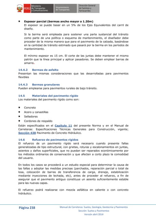 Página 238 Manual de Carreteras: Suelos, Geología, Geotecnia y Pavimentos
Sección: Suelos y Pavimentos
Versión abril 2014
 Espesor parcial (bermas ancho mayor a 1.20m)
El espesor se puede basar en un 5% de los Ejes Equivalentes del carril de
diseño.
Si la berma será empleada para sostener una parte sustancial del tránsito
como parte de una política o esquema de mantenimiento, el diseñador debe
proceder de la misma manera que para el pavimento de la calzada, basándose
en la cantidad de tránsito estimado que pasará por la berma en los períodos de
mantenimiento.
El mínimo espesor es 15 cm. El corte de las juntas debe mantener el mismo
patrón que la línea principal y aplicar pasadores. Se deben emplear barras de
amarre.
14.4.2 Bermas de asfalto
Presentan las mismas consideraciones que las desarrolladas para pavimentos
flexibles
14.4.3 Bermas granulares
Pueden emplearse para pavimentos rurales de bajo tránsito.
14.5 Materiales del pavimento rígido
Los materiales del pavimento rígido como son:
 Concreto
 Acero y canastillas
 Selladores
 Cordones de respaldo
Están especificados en el Capítulo 11 del presente Norma y en el Manual de
Carreteras: Especificaciones Técnicas Generales para Construcción, vigente;
Sección 438 Pavimento de Concreto Hidráulico.
14.6 Refuerzo de pavimentos rígidos
El refuerzo de un pavimento rígido será necesario cuando presente fallas
generalizadas de tipo estructural, con grietas, roturas y escalonamientos en juntas,
asientos y daños superficiales, que no puedan ser reparados económicamente por
los métodos ordinarios de conservación y que afecten a corto plazo la comodidad
del usuario.
En todos los casos se procederá a un estudio especial para determinar la causa de
las fallas y adoptar las medidas precisas (parchados, reparación parcial o total de
losa, colocación de barras de transferencia de carga, drenaje, estabilización
mediante inyecciones de lechada, etc), antes de proceder al refuerzo, a fin de
asegurar que el pavimento antiguo constituye un asiento suficientemente estable
para las nuevas capas.
El refuerzo podrá realizarse con mezcla asfáltica en caliente o con concreto
hidráulico.
 