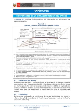Manual de Carreteras: Suelos, Geología, Geotecnia y Pavimentos
Sección: Suelos y Pavimentos
Versión abril 2014
Página 23
CAPÍTULO III
COMPONENTES DE LA INFRAESTRUCTURA DEL CAMINO
La Figura 3-1 presenta los componentes del Camino que son definidos en los
siguientes acápites.
Figura 3-1
Sección Típica de la Infraestructura del camino
1) Zona de preparación del terreno de asiento de la infraestructura del camino en zona de corte mediante escarificación en una profundidad de
150 mm. conformación y nivelación de acuerdo a las pendientes transeversales especificadas y compactación al 95% de la máxima densidad
seca con espesor de compactación de 300 mm.
2) En caso de excavación en roca se deberá profundizar el corte en 150 mm. por debajo del nivel superior de la subrrasante, las areas
profundizadas se rellenarán con material seleccionado de sub base granular (CBR>40%)
La superficie final del corte en roca deberá encontrarse allanada, libre de cavidades de puntas de roca, de excesos y de todo material
deletéreo
3) Zona de preparación del terreno de asiento de la infraestructura del camino en zona de terraplen o relleno mediante limpieza, escarificación,
conformación, en una profundidad minima 150 mm.
La construcción de terraplenes sobre terreno inclinado (pendiente natural 20%) debe cortarse en forma escalonada formando banquetas
para asegurar la estabilidad del terraplen
4) Los suelos por lo menos a 0.60 metros por debajo del nivel de subrrasante, deben estar constituídos por suelos adecuados y estables
(CBR 6%)
En caso de existir suelos pobres o inadecuados éstos serán reemplazados, sustituidos, mejorados o estabilizados, según lo que el proyectista
considere conveniente a fin de asegurar la estabilidad de la subrrasante.
5) La base y cuerpo de terraplén o relleno será conformado en capas de hasta 300 mm. Compactados al 90% de la máxima densidad seca
6) La corona del terraplén o relleno tendrá un espesor minimo de 300 mm. Y será conformado en dos capas de 150 mm. Compactados al 95%
de la máxima densidad seca.
7) Sobre ancho de compactación.
8) Sub dren de pavimento. En los sectores de la carretera donde el pavimento se asienta sobre una subrasante de suelo no permeable.
9) h Dependerá del tipo de material del terraplen o relleno.
10) v Dependerá del tipo de material de corte.
3.1 Preparación del terreno
Se denomina preparación y conformación del terreno natural: el allanado, nivelado
y compactado sobre el que se construirá la infraestructura del camino. En territorios
con fuertes pendientes transversales (pendiente natural ≥ 20%), la explanada se
construye formando terrazas. Cuando el terreno natural de la explanada es de mala
calidad, éste debe ser reemplazado o estabilizado para que la explanada sea
estable.
3.2 Explanación
Se denomina explanación, al movimiento de tierras, conformado por cortes y
rellenos (terraplén), para obtener la plataforma de la carretera hasta el nivel de la
subrasante del camino.
 