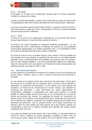 Página 24 Manual de Carreteras: Suelos, Geología, Geotecnia y Pavimentos
Sección: Suelos y Pavimentos
Versión abril 2014
3.2.1 Terraplén
El terraplén es la parte de la explanación situada sobre el terreno preparado.
También se conoce como relleno.
La base y cuerpo del terraplén o relleno será conformado en capas de hasta 0.30m
y compactadas al 90% de la máxima densidad seca del ensayo proctor modificado.
La corona es la parte superior del terraplén tendrá un espesor mínimo de 0.30m y
será conformada en capas de 0.15m, compactadas al 95% de la máxima densidad
seca del ensayo proctor modificado.
3.2.2 Corte
El corte es la parte de la explanación constituida por la excavación del terreno
natural hasta alcanzar el nivel de la Sub rasante del Camino.
El fondo de las zonas excavadas se preparará mediante escarificación en una
profundidad de 0.15m, conformando y nivelando de acuerdo con las pendientes
transversales especificadas en el diseño geométrico vial; y se compactará al 95%
de la máxima densidad seca del ensayo proctor modificado.
En zonas de corte en roca, se deberá excavar como mínimo 0.15m por debajo del
nivel superior de la sub rasante, la superficie final del corte en roca deberá quedar
allanada, limpia y encontrarse libre de cavidades, de puntas de roca, de excesos y
libre de todo material deletéreo. Las zonas profundizadas deberán ser rellenadas,
hasta el nivel superior de la sub rasante, con material de relleno seleccionado o de
subbase granular, que tenga un CBR ≥ 40%.
3.3 Sub rasante del camino
La Sub rasante es la superficie terminada de la carretera a nivel de movimiento de
tierras (corte y relleno), sobre la cual se coloca la estructura del pavimento o
afirmado.
La sub rasante es el asiento directo de la estructura del pavimento y forma parte
del prisma de la carretera que se construye entre el terreno natural allanado o
explanada y la estructura del pavimento. La sub rasante es la capa superior del
terraplén o el fondo de las excavaciones en terreno natural, que soportará la
estructura del pavimento, y está conformada por suelos seleccionados de
características aceptables y compactados por capas para constituir un cuerpo
estable en óptimo estado, de tal manera que no se vea afectada por la carga de
diseño que proviene del tránsito. Su capacidad de soporte en condiciones de
servicio, junto con el tránsito y las características de los materiales de construcción
de la superficie de rodadura, constituyen las variables básicas para el diseño de la
estructura del pavimento que se colocará encima. En la etapa constructiva, los
últimos 0.30m de suelo debajo del nivel superior de la sub rasante, deberán ser
compactados al 95% de la máxima densidad seca obtenida del ensayo proctor
modificado (MTC EM 115).
Los suelos por debajo del nivel superior de la sub rasante, en una profundidad no
menor de 0.60 m, deberán ser suelos adecuados y estables con CBR ≥ 6%. En
caso de que el suelo, debajo del nivel superior de la sub rasante, tenga un CBR <
 