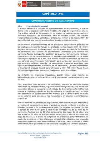Manual de Carreteras: Suelos, Geología, Geotecnia y Pavimentos
Sección: Suelos y Pavimentos
Versión abril 2014
Página 249
CAPÍTULO XVI
COMPORTAMIENTO DE PAVIMENTOS
16.1 Procedimiento general
El Manual introduce el concepto de comportamiento de un pavimento, el cual se
define como la capacidad estructural medible a lo largo de su período de diseño.
Este análisis deberá ser incorporado en los diseños de pavimentos que realice el
Ingeniero Proyectista de Pavimentos. Para el indicado análisis, las actuales
herramientas conocidas y utilizadas en el Perú, nos remiten a los modelos HDM del
Banco Mundial; que incorporan submodelos de deterioro del pavimento.
En tal sentido, el comportamiento de las estructuras del pavimento propuesto en
los catálogos del presente Manual, fue analizado con los modelos HDM III y HDM4
(Highway Development & Management), que incorporan submodelos de deterioro
de pavimentos para caminos no pavimentados (afirmados), para caminos con
pavimento flexible con superficie asfáltica y para caminos con pavimento rígido con
losas de concreto de cemento Portland. El uso del modelo del HDMIII, es de amplia
y reconocida aplicación en el País, este modelo incorpora submodelos de deterioro
para caminos no pavimentados (afirmados) y para caminos con pavimento flexible
con superficie asfáltica; además, ha desarrollado programas específicos para
verificar el comportamiento o deterioro de los pavimentos, DETOUR (Deterioration
of Engineered Unpaved Roads) para afirmados y HDM-PRD (HDM Paved Roads
Deterioration Model) para pavimentos flexibles con superficie asfáltica.
No obstante, los Ingenieros Proyectistas podrán utilizar otros modelos de
reconocida procedencia técnica institucional y que cuenten con la aceptación previa
del MTC.
Para seleccionar una estructura de pavimento, primero se efectúan diseños
alternativos de pavimento nuevo, siguiendo la metodología AASHTO-93. De los tres
parámetros básicos a considerar en el método de dimensionamiento: tráfico, sub
rasante y condiciones climáticas, los dos primeros se consideran como entradas
para determinar las posibles estructuras, mientras que la última se tiene en cuenta
en los criterios para seleccionar los materiales y en algunas recomendaciones
específicas.
Una vez definidas las alternativas de pavimento, estas estructuras son analizadas y
se verifica el comportamiento para el período de diseño, mediante el modelo de
deterioro del HDM, a fin de determinar la predicción de fallas y rugosidad, durante
el período de análisis, que para el caso de los afirmados será de 10 años, de los
pavimentos flexibles será de 20 años, considerando dos etapas de 10 años y una
sola etapa de 20 años, de los pavimentos semirrígidos y rígidos será para una
etapa de 20 años. Si el diseño no cumple con los criterios de comportamiento o los
niveles de servicio, se revisará el diseño y se repetirá la evaluación, o se propondrá
renovación superficial como sellos asfálticos o refuerzos, hasta optimizar el diseño
de la estructura de pavimento que se seleccione o adopte para un tramo específico.
 
