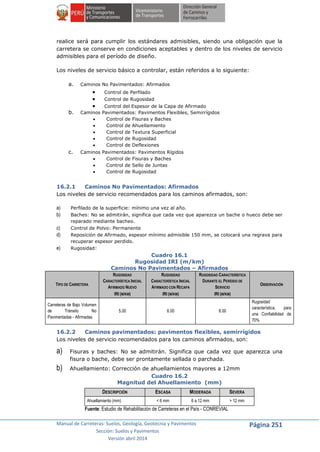 Manual de Carreteras: Suelos, Geología, Geotecnia y Pavimentos
Sección: Suelos y Pavimentos
Versión abril 2014
Página 251
realice será para cumplir los estándares admisibles, siendo una obligación que la
carretera se conserve en condiciones aceptables y dentro de los niveles de servicio
admisibles para el período de diseño.
Los niveles de servicio básico a controlar, están referidos a lo siguiente:
a. Caminos No Pavimentados: Afirmados
 Control de Perfilado
 Control de Rugosidad
 Control del Espesor de la Capa de Afirmado
b. Caminos Pavimentados: Pavimentos Flexibles, Semirrígidos
 Control de Fisuras y Baches
 Control de Ahuellamiento
 Control de Textura Superficial
 Control de Rugosidad
 Control de Deflexiones
c. Caminos Pavimentados: Pavimentos Rígidos
 Control de Fisuras y Baches
 Control de Sello de Juntas
 Control de Rugosidad
16.2.1 Caminos No Pavimentados: Afirmados
Los niveles de servicio recomendados para los caminos afirmados, son:
a) Perfilado de la superficie: mínimo una vez al año.
b) Baches: No se admitirán, significa que cada vez que aparezca un bache o hueco debe ser
reparado mediante bacheo.
c) Control de Polvo: Permanente
d) Reposición de Afirmado, espesor mínimo admisible 150 mm, se colocará una regrava para
recuperar espesor perdido.
e) Rugosidad:
Cuadro 16.1
Rugosidad IRI (m/km)
Caminos No Pavimentados – Afirmados
TIPO DE CARRETERA
RUGOSIDAD
CARACTERÍSTICA INICIAL
AFIRMADO NUEVO
IRI (M/KM)
RUGOSIDAD
CARACTERÍSTICA INICIAL
AFIRMADO CON RECAPA
IRI (M/KM)
RUGOSIDAD CARACTERÍSTICA
DURANTE EL PERÍODO DE
SERVICIO
IRI (M/KM)
OBSERVACIÓN
Carreteras de Bajo Volumen
de Tránsito No
Pavimentadas - Afirmadas.
5.00 6.00 8.00
Rugosidad
característica, para
una Confiabilidad de
70%
16.2.2 Caminos pavimentados: pavimentos flexibles, semirrígidos
Los niveles de servicio recomendados para los caminos afirmados, son:
a) Fisuras y baches: No se admitirán. Significa que cada vez que aparezca una
fisura o bache, debe ser prontamente sellada o parchada.
b) Ahuellamiento: Corrección de ahuellamientos mayores a 12mm
Cuadro 16.2
Magnitud del Ahuellamiento (mm)
DESCRIPCIÓN ESCASA MODERADA SEVERA
Ahuellamiento (mm) < 6 mm 6 a 12 mm > 12 mm
Fuente: Estudio de Rehabilitación de Carreteras en el País - CONREVIAL
 