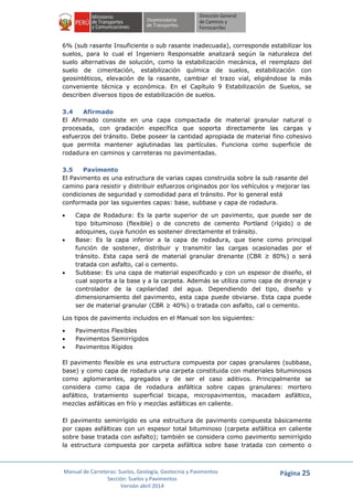 Manual de Carreteras: Suelos, Geología, Geotecnia y Pavimentos
Sección: Suelos y Pavimentos
Versión abril 2014
Página 25
6% (sub rasante Insuficiente o sub rasante inadecuada), corresponde estabilizar los
suelos, para lo cual el Ingeniero Responsable analizará según la naturaleza del
suelo alternativas de solución, como la estabilización mecánica, el reemplazo del
suelo de cimentación, estabilización química de suelos, estabilización con
geosintéticos, elevación de la rasante, cambiar el trazo vial, eligiéndose la más
conveniente técnica y económica. En el Capítulo 9 Estabilización de Suelos, se
describen diversos tipos de estabilización de suelos.
3.4 Afirmado
El Afirmado consiste en una capa compactada de material granular natural o
procesada, con gradación específica que soporta directamente las cargas y
esfuerzos del tránsito. Debe poseer la cantidad apropiada de material fino cohesivo
que permita mantener aglutinadas las partículas. Funciona como superficie de
rodadura en caminos y carreteras no pavimentadas.
3.5 Pavimento
El Pavimento es una estructura de varias capas construida sobre la sub rasante del
camino para resistir y distribuir esfuerzos originados por los vehículos y mejorar las
condiciones de seguridad y comodidad para el tránsito. Por lo general está
conformada por las siguientes capas: base, subbase y capa de rodadura.
 Capa de Rodadura: Es la parte superior de un pavimento, que puede ser de
tipo bituminoso (flexible) o de concreto de cemento Portland (rígido) o de
adoquines, cuya función es sostener directamente el tránsito.
 Base: Es la capa inferior a la capa de rodadura, que tiene como principal
función de sostener, distribuir y transmitir las cargas ocasionadas por el
tránsito. Esta capa será de material granular drenante (CBR ≥ 80%) o será
tratada con asfalto, cal o cemento.
 Subbase: Es una capa de material especificado y con un espesor de diseño, el
cual soporta a la base y a la carpeta. Además se utiliza como capa de drenaje y
controlador de la capilaridad del agua. Dependiendo del tipo, diseño y
dimensionamiento del pavimento, esta capa puede obviarse. Esta capa puede
ser de material granular (CBR ≥ 40%) o tratada con asfalto, cal o cemento.
Los tipos de pavimento incluidos en el Manual son los siguientes:
 Pavimentos Flexibles
 Pavimentos Semirrígidos
 Pavimentos Rígidos
El pavimento flexible es una estructura compuesta por capas granulares (subbase,
base) y como capa de rodadura una carpeta constituida con materiales bituminosos
como aglomerantes, agregados y de ser el caso aditivos. Principalmente se
considera como capa de rodadura asfáltica sobre capas granulares: mortero
asfáltico, tratamiento superficial bicapa, micropavimentos, macadam asfáltico,
mezclas asfálticas en frío y mezclas asfálticas en caliente.
El pavimento semirrígido es una estructura de pavimento compuesta básicamente
por capas asfálticas con un espesor total bituminoso (carpeta asfáltica en caliente
sobre base tratada con asfalto); también se considera como pavimento semirrígido
la estructura compuesta por carpeta asfáltica sobre base tratada con cemento o
 