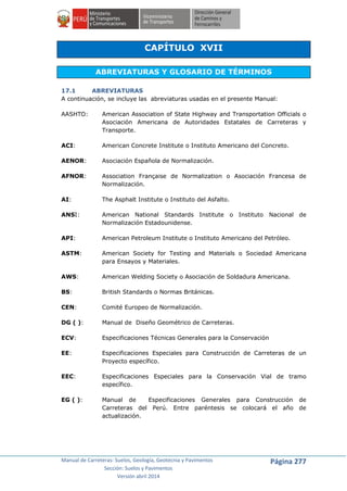Manual de Carreteras: Suelos, Geología, Geotecnia y Pavimentos
Sección: Suelos y Pavimentos
Versión abril 2014
Página 277
CAPÍTULO XVII
ABREVIATURAS Y GLOSARIO DE TÉRMINOS
17.1 ABREVIATURAS
A continuación, se incluye las abreviaturas usadas en el presente Manual:
AASHTO: American Association of State Highway and Transportation Officials o
Asociación Americana de Autoridades Estatales de Carreteras y
Transporte.
ACI: American Concrete Institute o Instituto Americano del Concreto.
AENOR: Asociación Española de Normalización.
AFNOR: Association Française de Normalization o Asociación Francesa de
Normalización.
AI: The Asphalt Institute o Instituto del Asfalto.
ANSI: American National Standards Institute o Instituto Nacional de
Normalización Estadounidense.
API: American Petroleum Institute o Instituto Americano del Petróleo.
ASTM: American Society for Testing and Materials o Sociedad Americana
para Ensayos y Materiales.
AWS: American Welding Society o Asociación de Soldadura Americana.
BS: British Standards o Normas Británicas.
CEN: Comité Europeo de Normalización.
DG ( ): Manual de Diseño Geométrico de Carreteras.
ECV: Especificaciones Técnicas Generales para la Conservación
EE: Especificaciones Especiales para Construcción de Carreteras de un
Proyecto específico.
EEC: Especificaciones Especiales para la Conservación Vial de tramo
específico.
EG ( ): Manual de Especificaciones Generales para Construcción de
Carreteras del Perú. Entre paréntesis se colocará el año de
actualización.
 
