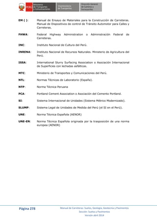 Página 278 Manual de Carreteras: Suelos, Geología, Geotecnia y Pavimentos
Sección: Suelos y Pavimentos
Versión abril 2014
EM ( ): Manual de Ensayo de Materiales para la Construcción de Carreteras.
Manual de Dispositivos de control de Tránsito Automotor para Calles y
Carreteras.
FHWA: Federal Highway Administration o Administración Federal de
Carreteras.
INC: Instituto Nacional de Cultura del Perú.
INRENA: Instituto Nacional de Recursos Naturales. Ministerio de Agricultura del
Perú.
ISSA: International Slurry Surfacing Association o Asociación Internacional
de Superficies con lechadas asfálticas.
MTC: Ministerio de Transportes y Comunicaciones del Perú.
NTL: Normas Técnicas de Laboratorio (España).
NTP: Norma Técnica Peruana
PCA: Portland Cement Association o Asociación del Cemento Portland.
SI: Sistema Internacional de Unidades (Sistema Métrico Modernizado).
SLUMP: Sistema Legal de Unidades de Medida del Perú (el SI en el Perú).
UNE: Norma Técnica Española (AENOR)
UNE-EN: Norma Técnica Española originada por la trasposición de una norma
europea (AENOR)
 