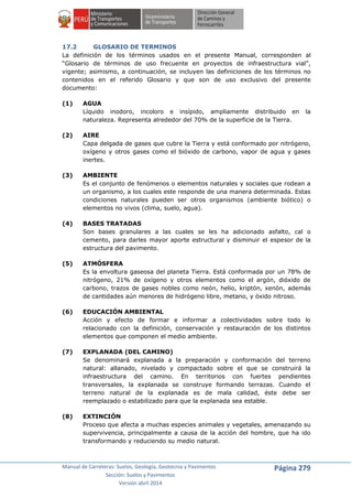 Manual de Carreteras: Suelos, Geología, Geotecnia y Pavimentos
Sección: Suelos y Pavimentos
Versión abril 2014
Página 279
17.2 GLOSARIO DE TERMINOS
La definición de los términos usados en el presente Manual, corresponden al
“Glosario de términos de uso frecuente en proyectos de infraestructura vial”,
vigente; asimismo, a continuación, se incluyen las definiciones de los términos no
contenidos en el referido Glosario y que son de uso exclusivo del presente
documento:
(1) AGUA
Líquido inodoro, incoloro e insípido, ampliamente distribuido en la
naturaleza. Representa alrededor del 70% de la superficie de la Tierra.
(2) AIRE
Capa delgada de gases que cubre la Tierra y está conformado por nitrógeno,
oxígeno y otros gases como el bióxido de carbono, vapor de agua y gases
inertes.
(3) AMBIENTE
Es el conjunto de fenómenos o elementos naturales y sociales que rodean a
un organismo, a los cuales este responde de una manera determinada. Estas
condiciones naturales pueden ser otros organismos (ambiente biótico) o
elementos no vivos (clima, suelo, agua).
(4) BASES TRATADAS
Son bases granulares a las cuales se les ha adicionado asfalto, cal o
cemento, para darles mayor aporte estructural y disminuir el espesor de la
estructura del pavimento.
(5) ATMÓSFERA
Es la envoltura gaseosa del planeta Tierra. Está conformada por un 78% de
nitrógeno, 21% de oxígeno y otros elementos como el argón, dióxido de
carbono, trazos de gases nobles como neón, helio, kriptón, xenón, además
de cantidades aún menores de hidrógeno libre, metano, y óxido nitroso.
(6) EDUCACIÓN AMBIENTAL
Acción y efecto de formar e informar a colectividades sobre todo lo
relacionado con la definición, conservación y restauración de los distintos
elementos que componen el medio ambiente.
(7) EXPLANADA (DEL CAMINO)
Se denominará explanada a la preparación y conformación del terreno
natural: allanado, nivelado y compactado sobre el que se construirá la
infraestructura del camino. En territorios con fuertes pendientes
transversales, la explanada se construye formando terrazas. Cuando el
terreno natural de la explanada es de mala calidad, éste debe ser
reemplazado o estabilizado para que la explanada sea estable.
(8) EXTINCIÓN
Proceso que afecta a muchas especies animales y vegetales, amenazando su
supervivencia, principalmente a causa de la acción del hombre, que ha ido
transformando y reduciendo su medio natural.
 