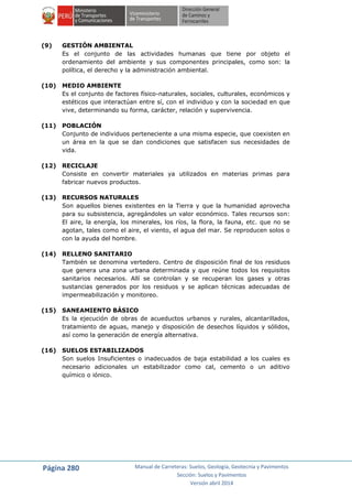 Página 280 Manual de Carreteras: Suelos, Geología, Geotecnia y Pavimentos
Sección: Suelos y Pavimentos
Versión abril 2014
(9) GESTIÓN AMBIENTAL
Es el conjunto de las actividades humanas que tiene por objeto el
ordenamiento del ambiente y sus componentes principales, como son: la
política, el derecho y la administración ambiental.
(10) MEDIO AMBIENTE
Es el conjunto de factores físico-naturales, sociales, culturales, económicos y
estéticos que interactúan entre sí, con el individuo y con la sociedad en que
vive, determinando su forma, carácter, relación y supervivencia.
(11) POBLACIÓN
Conjunto de individuos perteneciente a una misma especie, que coexisten en
un área en la que se dan condiciones que satisfacen sus necesidades de
vida.
(12) RECICLAJE
Consiste en convertir materiales ya utilizados en materias primas para
fabricar nuevos productos.
(13) RECURSOS NATURALES
Son aquellos bienes existentes en la Tierra y que la humanidad aprovecha
para su subsistencia, agregándoles un valor económico. Tales recursos son:
El aire, la energía, los minerales, los ríos, la flora, la fauna, etc. que no se
agotan, tales como el aire, el viento, el agua del mar. Se reproducen solos o
con la ayuda del hombre.
(14) RELLENO SANITARIO
También se denomina vertedero. Centro de disposición final de los residuos
que genera una zona urbana determinada y que reúne todos los requisitos
sanitarios necesarios. Allí se controlan y se recuperan los gases y otras
sustancias generados por los residuos y se aplican técnicas adecuadas de
impermeabilización y monitoreo.
(15) SANEAMIENTO BÁSICO
Es la ejecución de obras de acueductos urbanos y rurales, alcantarillados,
tratamiento de aguas, manejo y disposición de desechos líquidos y sólidos,
así como la generación de energía alternativa.
(16) SUELOS ESTABILIZADOS
Son suelos Insuficientes o inadecuados de baja estabilidad a los cuales es
necesario adicionales un estabilizador como cal, cemento o un aditivo
químico o iónico.
 