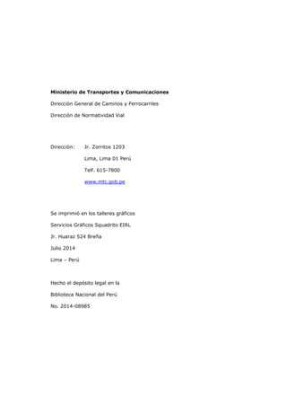 Ministerio de Transportes y Comunicaciones
Dirección General de Caminos y Ferrocarriles
Dirección de Normatividad Vial
Dirección: Jr. Zorritos 1203
Lima, Lima 01 Perú
Telf. 615-7800
www.mtc.gob.pe
Se imprimió en los talleres gráficos
Servicios Gráficos Squadrito EIRL
Jr. Huaraz 524 Breña
Julio 2014
Lima – Perú
Hecho el depósito legal en la
Biblioteca Nacional del Perú
No. 2014-08985
 