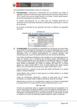 Manual de Carreteras: Suelos, Geología, Geotecnia y Pavimentos
Sección: Suelos y Pavimentos
Versión abril 2014
Página 33
Las propiedades fundamentales a tomar en cuenta son:
a. Granulometría: representa la distribución de los tamaños que posee el
agregado mediante el tamizado según especificaciones técnicas (Ensayo MTC E
107). A partir de la cual se puede estimar, con mayor o menor aproximación,
las demás propiedades que pudieran interesar.
El análisis granulométrico de un suelo tiene por finalidad determinar la
proporción de sus diferentes elementos constituyentes, clasificados en función
de su tamaño.
De acuerdo al tamaño de las partículas de suelo, se definen los siguientes
términos:
Cuadro 4.5
Clasificación de suelos según Tamaño de partículas
Tipo de Material Tamaño de las partículas
Grava 75 mm – 4.75 mm
Arena
Arena gruesa: 4.75 mm – 2.00 mm
Arena media: 2.00 mm – 0.425mm
Arena fina: 0.425 mm – 0.075 mm
Material Fino
Limo 0.075 mm – 0.005 mm
Arcilla Menor a 0.005 mm
b. La Plasticidad: es la propiedad de estabilidad que representa los suelos hasta
cierto límite de humedad sin disgregarse, por tanto la plasticidad de un suelo
depende, no de los elementos gruesos que contiene, sino únicamente de sus
elementos finos. El análisis granulométrico no permite apreciar esta
característica, por lo que es necesario determinar los Límites de Atterberg.
Los Límites de Atterberg establecen cuán sensible es el comportamiento de un
suelo en relación con su contenido de humedad (agua), definiéndose los
límites correspondientes a los tres estados de consistencia según su humedad
y de acuerdo a ello puede presentarse un suelo: líquido, plástico o sólido.
Estos límites de Atterberg que miden la cohesión del suelo son: el límite
líquido (LL, según ensayo MTC E 110), el límite plástico (LP, según ensayo
MTC E 111) y el límite de contracción (LC, según ensayo MTC E 112).
Límite Líquido (LL), cuando el suelo pasa del estado semilíquido a un estado
plástico y puede moldearse.
Límite Plástico (LP), cuando el suelo pasa de un estado plástico a un estado
semisólido y se rompe.
Límite de Contracción (retracción), cuando el suelo pasa de un estado
semisólido a un estado sólido y deja de contraerse al perder humedad.
Además del LL y del LP, una característica a obtener es el Índice de plasticidad
IP (ensayo MTC E 111) que se define como la diferencia entre LL y LP:
IP = LL – LP
El índice de plasticidad indica la magnitud del intervalo de humedades en el
cual el suelo posee consistencia plástica y permite clasificar bastante bien un
suelo. Un IP grande corresponde a un suelo muy arcilloso; por el contrario, un
IP pequeño es característico de un suelo poco arcilloso. En tal sentido, el suelo
en relación a su índice de plasticidad puede clasificarse según lo siguiente:
 