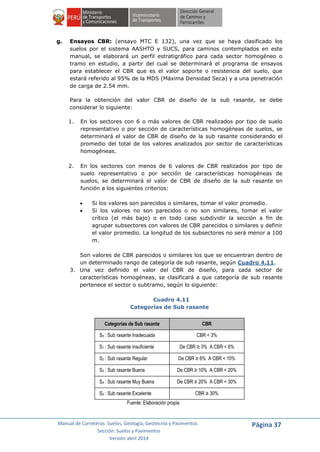 Manual de Carreteras: Suelos, Geología, Geotecnia y Pavimentos
Sección: Suelos y Pavimentos
Versión abril 2014
Página 37
g. Ensayos CBR: (ensayo MTC E 132), una vez que se haya clasificado los
suelos por el sistema AASHTO y SUCS, para caminos contemplados en este
manual, se elaborará un perfil estratigráfico para cada sector homogéneo o
tramo en estudio, a partir del cual se determinará el programa de ensayos
para establecer el CBR que es el valor soporte o resistencia del suelo, que
estará referido al 95% de la MDS (Máxima Densidad Seca) y a una penetración
de carga de 2.54 mm.
Para la obtención del valor CBR de diseño de la sub rasante, se debe
considerar lo siguiente:
1. En los sectores con 6 o más valores de CBR realizados por tipo de suelo
representativo o por sección de características homogéneas de suelos, se
determinará el valor de CBR de diseño de la sub rasante considerando el
promedio del total de los valores analizados por sector de características
homogéneas.
2. En los sectores con menos de 6 valores de CBR realizados por tipo de
suelo representativo o por sección de características homogéneas de
suelos, se determinará el valor de CBR de diseño de la sub rasante en
función a los siguientes criterios:
 Si los valores son parecidos o similares, tomar el valor promedio.
 Si los valores no son parecidos o no son similares, tomar el valor
crítico (el más bajo) o en todo caso subdividir la sección a fin de
agrupar subsectores con valores de CBR parecidos o similares y definir
el valor promedio. La longitud de los subsectores no será menor a 100
m.
Son valores de CBR parecidos o similares los que se encuentran dentro de
un determinado rango de categoría de sub rasante, según Cuadro 4.11.
3. Una vez definido el valor del CBR de diseño, para cada sector de
características homogéneas, se clasificará a que categoría de sub rasante
pertenece el sector o subtramo, según lo siguiente:
Cuadro 4.11
Categorías de Sub rasante
Categorías de Sub rasante CBR
S0 : Sub rasante Inadecuada CBR < 3%
S1 : Sub rasante insuficiente De CBR ≥ 3% A CBR < 6%
S2 : Sub rasante Regular De CBR ≥ 6% A CBR < 10%
S3 : Sub rasante Buena De CBR ≥ 10% A CBR < 20%
S4 : Sub rasante Muy Buena De CBR ≥ 20% A CBR < 30%
S5 : Sub rasante Excelente CBR ≥ 30%
Fuente: Elaboración propia
 