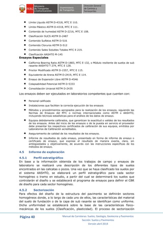 Página 40 Manual de Carreteras: Suelos, Geología, Geotecnia y Pavimentos
Sección: Suelos y Pavimentos
Versión abril 2014
 Límite Líquido ASTM D-4318, MTC E 110.
 Límite Plástico ASTM D-4318, MTC E 111.
 Contenido de humedad ASTM D-2216, MTC E 108.
 Clasificación SUCS ASTM D-2487
 Contenido Sulfatos ASTM D-516
 Contenido Cloruros ASTM D-512
 Contenido Sales Solubles Totales MTC E 219.
 Clasificación AASHTO M-145
Ensayos Especiales
 California Bearing Ratio ASTM D-1883, MTC E 132, o Módulo resiliente de suelos de sub
rasante AASHTO T 274, MTC E 128.
 Proctor Modificado ASTM D-1557, MTC E 115.
 Equivalente de Arena ASTM D-2419, MTC E 114.
 Ensayo de Expansión Libre ASTM D-4546
 Colapsabilidad Potencial ASTM D-5333
 Consolidación Uniaxial ASTM D-2435
Los ensayos deben ser ejecutados en laboratorios competentes que cuenten con:
 Personal calificado
 Instalaciones que faciliten la correcta ejecución de los ensayos
 Métodos y procedimientos apropiados para la realización de los ensayos, siguiendo las
Normas de Ensayos del MTC o normas internacionales como ASTM o AASHTO,
incluyendo técnicas estadísticas para el análisis de los datos de ensayo.
 Equipos debidamente calibrados, que garanticen la exactitud o validez de los resultados
de los ensayos. Antes del inicio de los ensayos o de la puesta en servicio el proveedor
debe presentar los respectivos certificados de calibración de sus equipos, emitidos por
Laboratorios de Calibración acreditados.
 Aseguramiento de calidad de los resultados de los ensayos.
 Informe de resultados de cada ensayo, presentado en forma de informe de ensayo o
certificado de ensayo, que exprese el resultado de manera exacta, clara, sin
ambigüedades y objetivamente, de acuerdo con las instrucciones especificas de los
métodos de ensayo.
4.5 Informe de exploración
4.5.1 Perfil estratigráfico
En base a la información obtenida de los trabajos de campo y ensayos de
laboratorio se realizará una descripción de los diferentes tipos de suelos
encontrados en las calicatas o pozos. Una vez que se haya clasificado los suelos por
el sistema AASHTO, se elaborará un perfil estratigráfico para cada sector
homogéneo o tramo en estudio, a partir del cual se determinará los suelos que
controlarán el diseño y se establecerá el programa de ensayos para definir el CBR
de diseño para cada sector homogéneo.
4.5.2 Sectorización
Para efectos del diseño de la estructura del pavimento se definirán sectores
homogéneos donde, a lo largo de cada uno de ellos, las características del material
del suelo de fundación o de la capa de sub rasante se identifican como uniforme.
Dicha uniformidad se establecerá sobre la base de las características físico-
mecánicas de los suelos (Clasificación, plasticidad). El proceso de sectorización
 