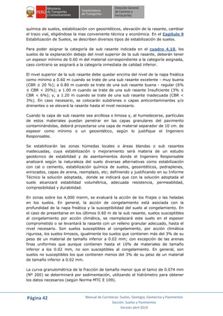 Página 42 Manual de Carreteras: Suelos, Geología, Geotecnia y Pavimentos
Sección: Suelos y Pavimentos
Versión abril 2014
química de suelos, estabilización con geosintéticos, elevación de la rasante, cambiar
el trazo vial, eligiéndose la mas conveniente técnica y económica. En el Capítulo 9
Estabilización de Suelos, se describen diversos tipos de estabilización de suelos.
Para poder asignar la categoría de sub rasante indicada en el cuadro 4.10, los
suelos de la explanación debajo del nivel superior de la sub rasante, deberán tener
un espesor mínimo de 0.60 m del material correspondiente a la categoría asignada,
caso contrario se asignará a la categoría inmediata de calidad inferior.
El nivel superior de la sub rasante debe quedar encima del nivel de la napa freática
como mínimo a 0.60 m cuando se trate de una sub rasante excelente - muy buena
(CBR ≥ 20 %); a 0.80 m cuando se trate de una sub rasante buena - regular (6%
≤ CBR < 20%); a 1.00 m cuando se trate de una sub rasante Insuficiente (3% ≤
CBR < 6%); y, a 1.20 m cuando se trate de una sub rasante inadecuada (CBR <
3%). En caso necesario, se colocarán subdrenes o capas anticontaminantes y/o
drenantes o se elevará la rasante hasta el nivel necesario.
Cuando la capa de sub rasante sea arcillosa o limosa y, al humedecerse, partículas
de estos materiales puedan penetrar en las capas granulares del pavimento
contaminándolas, deberá proyectarse una capa de material separador de 10 cm. de
espesor como mínimo o un geosintético, según lo justifique el Ingeniero
Responsable.
Se estabilizarán las zonas húmedas locales o áreas blandas o sub rasantes
inadecuadas, cuya estabilización o mejoramiento será materia de un estudio
geotécnico de estabilidad y de asentamientos donde el Ingeniero Responsable
analizará según la naturaleza del suelo diversas alternativas como estabilización
con cal o cemento, estabilización química de suelos, geosintéticos, pedraplenes,
enrocados, capas de arena, reemplazo, etc; definiendo y justificando en su Informe
Técnico la solución adoptada, donde se indicará que con la solución adoptada el
suelo alcanzará estabilidad volumétrica, adecuada resistencia, permeablidad,
compresibilidad y durabilidad.
En zonas sobre los 4,000 msnm, se evaluará la acción de los friajes o las heladas
en los suelos. En general, la acción de congelamiento está asociada con la
profundidad de la napa freática y la susceptibilidad del suelo al congelamiento. En
el caso de presentarse en los últimos 0.60 m de la sub rasante, suelos susceptibles
al congelamiento por acción climática, se reemplazará este suelo en el espesor
comprometido o se levantará la rasante con un relleno granular adecuado, hasta el
nivel necesario. Son suelos susceptibles al congelamiento, por acción climática
rigurosa, los suelos limosos, igualmente los suelos que contienen más del 3% de su
peso de un material de tamaño inferior a 0.02 mm; con excepción de las arenas
finas uniformes que aunque contienen hasta el 10% de materiales de tamaño
inferior a los 0.02 mm, no son susceptibles al congelamiento. En general, son
suelos no susceptibles los que contienen menos del 3% de su peso de un material
de tamaño inferior a 0.02 mm.
La curva granulométrica de la fracción de tamaño menor que el tamiz de 0.074 mm
(Nº 200) se determinará por sedimentación, utilizando el hidrómetro para obtener
los datos necesarios (según Norma MTC E 109).
 