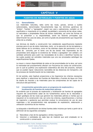 Manual de Carreteras: Suelos, Geología, Geotecnia y Pavimentos
Sección: Suelos y Pavimentos
Versión abril 2014
Página 43
CAPÍTULO V
FUENTES DE MATERIALES Y FUENTES DE AGUA
5.1 Generalidades
Los materiales naturales, tales como las rocas, gravas, arenas y suelos
seleccionados, denominados frecuentemente bajo los términos genéricos de
"áridos", "inertes" o "agregados", según sus usos y aplicaciones, cumplen un rol
significativo e importante en la calidad, durabilidad y economía de las obras viales.
La naturaleza y propiedades físicas de dichos materiales, así como las formas en
que se presentan y su disponibilidad, serán los factores principales que
determinarán los usos de estos, así como el grado de procesamiento que requerirán
antes de su empleo.
Las técnicas de diseño y construcción han establecido especificaciones bastante
precisas para el uso de estos materiales, tanto en la ejecución de los terraplenes y
obras básicas de la carretera, como en las distintas capas del pavimento o en las
obras de concreto, por lo tanto una de las tareas más importantes de los
proyectistas será asegurar la existencia de "áridos o agregados" con calidad y en
cantidad suficiente para cubrir las necesidades de la obra o identificar fuentes de
las cuales puedan ser extraídos materiales que una vez procesados satisfagan las
especificaciones fijadas.
La mayor o menor disponibilidad de estos en las proximidades de la obra, así como
la intensidad del procesamiento afectan con frecuencia los costos de construcción,
por lo cual se justifica una exploración sistemática del área del proyecto, siempre
que se puedan lograr reducciones razonables de las distancias de transporte y de
los procesos de transformación de los materiales.
En tal sentido, este Capítulo proporciona a los Ingenieros los criterios necesarios
para clasificar y seleccionar las Fuentes de Materiales y Fuentes de Agua con fines
de diseño de mezclas y de materiales para los componentes de las capas de la
estructura del pavimento.
5.2 Lineamientos generales para un programa de exploración y
localización de fuentes de materiales pétreos
Es evidente que el proceso de exploración y localización de fuentes de agregados
requiere del conocimiento cabal de los fundamentos acerca de la naturaleza y
origen geológico de las rocas que generan los materiales pétreos e inertes que se
requieren en la construcción vial, así como los criterios, especificaciones y normas
de ingeniería y geotecnia que permitan evaluar la conveniencia de uso de esos
materiales y los procedimientos más apropiados de explotación, elaboración y
utilización económica de los mismos.
La búsqueda e identificación de dichas fuentes debe iniciarse por tanto a partir de la
definición de los siguientes conceptos:
a) Naturaleza y tipo de los agregados o áridos requeridos.
b) Volumen o cantidades de cada tipo de material que será empleado en la
construcción o conservación.
 
