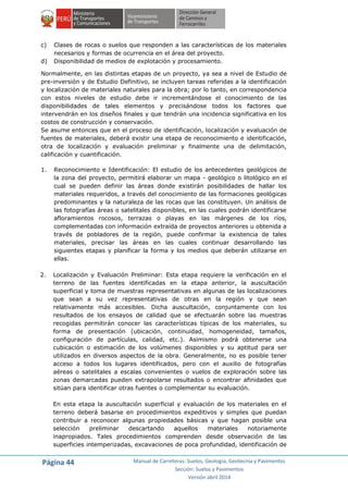 Página 44 Manual de Carreteras: Suelos, Geología, Geotecnia y Pavimentos
Sección: Suelos y Pavimentos
Versión abril 2014
c) Clases de rocas o suelos que responden a las características de los materiales
necesarios y formas de ocurrencia en el área del proyecto.
d) Disponibilidad de medios de explotación y procesamiento.
Normalmente, en las distintas etapas de un proyecto, ya sea a nivel de Estudio de
pre-inversión y de Estudio Definitivo, se incluyen tareas referidas a la identificación
y localización de materiales naturales para la obra; por lo tanto, en correspondencia
con estos niveles de estudio debe ir incrementándose el conocimiento de las
disponibilidades de tales elementos y precisándose todos los factores que
intervendrán en los diseños finales y que tendrán una incidencia significativa en los
costos de construcción y conservación.
Se asume entonces que en el proceso de identificación, localización y evaluación de
fuentes de materiales, deberá existir una etapa de reconocimiento e identificación,
otra de localización y evaluación preliminar y finalmente una de delimitación,
calificación y cuantificación.
1. Reconocimiento e Identificación: El estudio de los antecedentes geológicos de
la zona del proyecto, permitirá elaborar un mapa - geológico o litológico en el
cual se pueden definir las áreas donde existirán posibilidades de hallar los
materiales requeridos, a través del conocimiento de las formaciones geológicas
predominantes y la naturaleza de las rocas que las constituyen. Un análisis de
las fotografías áreas o satelitales disponibles, en las cuales podrán identificarse
afloramientos rocosos, terrazas o playas en las márgenes de los ríos,
complementadas con información extraída de proyectos anteriores u obtenida a
través de pobladores de la región, puede confirmar la existencia de tales
materiales, precisar las áreas en las cuales continuar desarrollando las
siguientes etapas y planificar la forma y los medios que deberán utilizarse en
ellas.
2. Localización y Evaluación Preliminar: Esta etapa requiere la verificación en el
terreno de las fuentes identificadas en la etapa anterior, la auscultación
superficial y toma de muestras representativas en algunas de las localizaciones
que sean a su vez representativas de otras en la región y que sean
relativamente más accesibles. Dicha auscultación, conjuntamente con los
resultados de los ensayos de calidad que se efectuarán sobre las muestras
recogidas permitirán conocer las características típicas de los materiales, su
forma de presentación (ubicación, continuidad, homogeneidad, tamaños,
configuración de partículas, calidad, etc.). Asimismo podrá obtenerse una
cubicación o estimación de los volúmenes disponibles y su aptitud para ser
utilizados en diversos aspectos de la obra. Generalmente, no es posible tener
acceso a todos los lugares identificados, pero con el auxilio de fotografías
aéreas o satelitales a escalas convenientes o vuelos de exploración sobre las
zonas demarcadas pueden extrapolarse resultados o encontrar afinidades que
sitúan para identificar otras fuentes o complementar su evaluación.
En esta etapa la auscultación superficial y evaluación de los materiales en el
terreno deberá basarse en procedimientos expeditivos y simples que puedan
contribuir a reconocer algunas propiedades básicas y que hagan posible una
selección preliminar descartando aquellos materiales notoriamente
inapropiados. Tales procedimientos comprenden desde observación de las
superficies intemperizadas, excavaciones de poca profundidad, identificación de
 