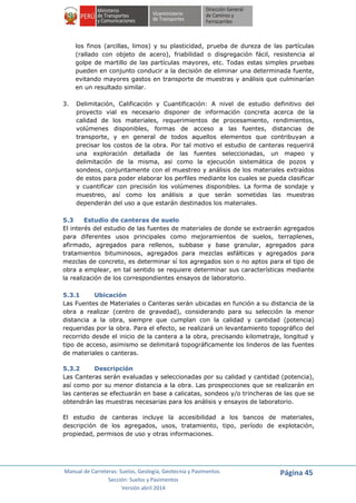 Manual de Carreteras: Suelos, Geología, Geotecnia y Pavimentos
Sección: Suelos y Pavimentos
Versión abril 2014
Página 45
los finos (arcillas, limos) y su plasticidad, prueba de dureza de las partículas
(rallado con objeto de acero), friabilidad o disgregación fácil, resistencia al
golpe de martillo de las partículas mayores, etc. Todas estas simples pruebas
pueden en conjunto conducir a la decisión de eliminar una determinada fuente,
evitando mayores gastos en transporte de muestras y análisis que culminarían
en un resultado similar.
3. Delimitación, Calificación y Cuantificación: A nivel de estudio definitivo del
proyecto vial es necesario disponer de información concreta acerca de la
calidad de los materiales, requerimientos de procesamiento, rendimientos,
volúmenes disponibles, formas de acceso a las fuentes, distancias de
transporte, y en general de todos aquellos elementos que contribuyan a
precisar los costos de la obra. Por tal motivo el estudio de canteras requerirá
una exploración detallada de las fuentes seleccionadas, un mapeo y
delimitación de la misma, asi como la ejecución sistemática de pozos y
sondeos, conjuntamente con el muestreo y análisis de los materiales extraídos
de estos para poder elaborar los perfiles mediante los cuales se pueda clasificar
y cuantificar con precisión los volúmenes disponibles. La forma de sondaje y
muestreo, así como los análisis a que serán sometidas las muestras
dependerán del uso a que estarán destinados los materiales.
5.3 Estudio de canteras de suelo
El interés del estudio de las fuentes de materiales de donde se extraerán agregados
para diferentes usos principales como mejoramientos de suelos, terraplenes,
afirmado, agregados para rellenos, subbase y base granular, agregados para
tratamientos bituminosos, agregados para mezclas asfálticas y agregados para
mezclas de concreto, es determinar sí los agregados son o no aptos para el tipo de
obra a emplear, en tal sentido se requiere determinar sus características mediante
la realización de los correspondientes ensayos de laboratorio.
5.3.1 Ubicación
Las Fuentes de Materiales o Canteras serán ubicadas en función a su distancia de la
obra a realizar (centro de gravedad), considerando para su selección la menor
distancia a la obra, siempre que cumplan con la calidad y cantidad (potencia)
requeridas por la obra. Para el efecto, se realizará un levantamiento topográfico del
recorrido desde el inicio de la cantera a la obra, precisando kilometraje, longitud y
tipo de acceso, asimismo se delimitará topográficamente los linderos de las fuentes
de materiales o canteras.
5.3.2 Descripción
Las Canteras serán evaluadas y seleccionadas por su calidad y cantidad (potencia),
así como por su menor distancia a la obra. Las prospecciones que se realizarán en
las canteras se efectuarán en base a calicatas, sondeos y/o trincheras de las que se
obtendrán las muestras necesarias para los análisis y ensayos de laboratorio.
El estudio de canteras incluye la accesibilidad a los bancos de materiales,
descripción de los agregados, usos, tratamiento, tipo, período de explotación,
propiedad, permisos de uso y otras informaciones.
 