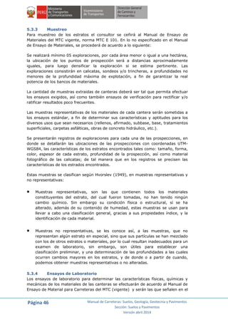 Página 46 Manual de Carreteras: Suelos, Geología, Geotecnia y Pavimentos
Sección: Suelos y Pavimentos
Versión abril 2014
5.3.3 Muestreo
Para muestreo de los estratos el consultor se ceñirá al Manual de Ensayo de
Materiales del MTC vigente, norma MTC E 101. En lo no especificado en el Manual
de Ensayo de Materiales, se procederá de acuerdo a lo siguiente:
Se realizará mínimo 05 exploraciones, por cada área menor o igual a una hectárea,
la ubicación de los puntos de prospección será a distancias aproximadamente
iguales, para luego densificar la exploración si se estima pertinente. Las
exploraciones consistirán en calicatas, sondeos y/o trincheras, a profundidades no
menores de la profundidad máxima de explotación, a fin de garantizar la real
potencia de los bancos de materiales.
La cantidad de muestras extraidas de canteras deberá ser tal que permita efectuar
los ensayos exigidos, así como también ensayos de verificación para rectificar y/o
ratificar resultados poco frecuentes.
Las muestras representativas de los materiales de cada cantera serán sometidas a
los ensayos estándar, a fin de determinar sus características y aptitudes para los
diversos usos que sean necesarios (rellenos, afirmado, subbase, base, tratamientos
superficiales, carpetas asfálticas, obras de concreto hidráulico, etc.).
Se presentarán registros de exploraciones para cada una de las prospecciones, en
donde se detallarán las ubicaciones de las prospecciones con coordenadas UTM-
WGS84, las características de los estratos encontrados tales como: tamaño, forma,
color, espesor de cada estrato, profundidad de la prospección, así como material
fotográfico de las calicatas; de tal manera que en los registros se precisen las
características de los estrados encontrados.
Estas muestras se clasifican según Hvorslev (1949), en muestras representativas y
no representativas:
 Muestras representativas, son las que contienen todos los materiales
constituyentes del estrato, del cual fueron tomadas, no han tenido ningún
cambio químico. Sin embargo su condición física o estructural, sí se ha
alterado, además de su contenido de humedad, estas muestras se usan para
llevar a cabo una clasificación general, gracias a sus propiedades índice, y la
identificación de cada material.
 Muestras no representativas, se les conoce así, a las muestras, que no
representan algún estrato en especial, sino que sus partículas se han mezclado
con los de otros estratos o materiales, por lo cual resultan inadecuados para un
examen de laboratorio, sin embargo, son útiles para establecer una
clasificación preliminar, y una determinación de las profundidades a las cuales
ocurren cambios mayores en los estratos, y de donde o a partir de cuando,
podemos obtener muestras representativas o no alteradas.
5.3.4 Ensayos de Laboratorio
Los ensayos de laboratorio para determinar las características físicas, químicas y
mecánicas de los materiales de las canteras se efectuarán de acuerdo al Manual de
Ensayo de Material para Carreteras del MTC (vigente) y serán las que señalen en el
 