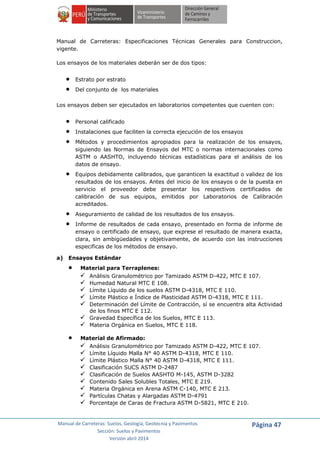 Manual de Carreteras: Suelos, Geología, Geotecnia y Pavimentos
Sección: Suelos y Pavimentos
Versión abril 2014
Página 47
Manual de Carreteras: Especificaciones Técnicas Generales para Construccion,
vigente.
Los ensayos de los materiales deberán ser de dos tipos:
 Estrato por estrato
 Del conjunto de los materiales
Los ensayos deben ser ejecutados en laboratorios competentes que cuenten con:
 Personal calificado
 Instalaciones que faciliten la correcta ejecución de los ensayos
 Métodos y procedimientos apropiados para la realización de los ensayos,
siguiendo las Normas de Ensayos del MTC o normas internacionales como
ASTM o AASHTO, incluyendo técnicas estadísticas para el análisis de los
datos de ensayo.
 Equipos debidamente calibrados, que garanticen la exactitud o validez de los
resultados de los ensayos. Antes del inicio de los ensayos o de la puesta en
servicio el proveedor debe presentar los respectivos certificados de
calibración de sus equipos, emitidos por Laboratorios de Calibración
acreditados.
 Aseguramiento de calidad de los resultados de los ensayos.
 Informe de resultados de cada ensayo, presentado en forma de informe de
ensayo o certificado de ensayo, que exprese el resultado de manera exacta,
clara, sin ambigüedades y objetivamente, de acuerdo con las instrucciones
especificas de los métodos de ensayo.
a) Ensayos Estándar
 Material para Terraplenes:
 Análisis Granulométrico por Tamizado ASTM D-422, MTC E 107.
 Humedad Natural MTC E 108.
 Límite Líquido de los suelos ASTM D-4318, MTC E 110.
 Límite Plástico e Índice de Plasticidad ASTM D-4318, MTC E 111.
 Determinación del Límite de Contracción, sí se encuentra alta Actividad
de los finos MTC E 112.
 Gravedad Específica de los Suelos, MTC E 113.
 Materia Orgánica en Suelos, MTC E 118.
 Material de Afirmado:
 Análisis Granulométrico por Tamizado ASTM D-422, MTC E 107.
 Límite Líquido Malla N° 40 ASTM D-4318, MTC E 110.
 Límite Plástico Malla N° 40 ASTM D-4318, MTC E 111.
 Clasificación SUCS ASTM D-2487
 Clasificación de Suelos AASHTO M-145, ASTM D-3282
 Contenido Sales Solubles Totales, MTC E 219.
 Materia Orgánica en Arena ASTM C-140, MTC E 213.
 Partículas Chatas y Alargadas ASTM D-4791
 Porcentaje de Caras de Fractura ASTM D-5821, MTC E 210.
 