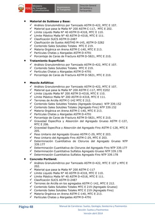 Página 48 Manual de Carreteras: Suelos, Geología, Geotecnia y Pavimentos
Sección: Suelos y Pavimentos
Versión abril 2014
 Material de Subbase y Base:
 Análisis Granulométrico por Tamizado ASTM D-422, MTC E 107.
 Material que pasa la Malla N° 200 ASTM C-117, MTC E 202.
 Límite Líquido Malla N° 40 ASTM D-4318, MTC E 110.
 Límite Plástico Malla N° 40 ASTM D-4318, MTC E 111.
 Clasificación SUCS ASTM D-2487
 Clasificación de Suelos AASTHO M-145, ASTM D-3282
 Contenido Sales Solubles Totales MTC E 219.
 Materia Orgánica en Arena ASTM C-140, MTC E 213.
 Partículas Chatas y Alargadas ASTM D-4791
 Porcentaje de Caras de Fractura ASTM D-5821, MTC E 210.
 Tratamiento Superficial:
 Análisis Granulométrico por Tamizado ASTM D-422, MTC E 107.
 Contenido Sales Solubles Totales MTC E 219.
 Partículas Chatas y Alargadas ASTM D-4791
 Porcentaje de Caras de Fractura ASTM D-5821, MTC E 210.
 Mezcla Asfáltica:
 Análisis Granulométrico por Tamizado ASTM D-422, MTC E 107.
 Material que pasa la Malla N° 200 ASTM C-117, MTC E202
 Límite Líquido Malla N° 200 ASTM D-4318, MTC E 110.
 Límite Plástico Malla N° 200 ASTM D-4318, MTC E 111.
 Terrones de Arcilla ASTM C-142 MTC E 212.
 Contenido Sales Solubles Totales (Agregado Grueso) NTP 339.152
 Contenido Sales Solubles Totales (Agregado Fino) NTP 339.152
 Materia Orgánica en Arena ASTM C-140, MTC E 213.
 Partículas Chatas y Alargadas ASTM D-4791
 Porcentaje de Caras de Fractura ASTM D-5821, MTC E 210.
 Gravedad Específica y Absorción del Agregado Grueso ASTM C-127,
MTC E 206.
 Gravedad Específica y Absorción del Agregado Fino ASTM C-128, MTC E
205.
 Peso Unitario del Agregado Grueso ASTM C-29, MTC E 203.
 Peso Unitario del Agregado Fino ASTM C-29, MTC E 203.
 Determinación Cuantitativa de Cloruros del Agregado Grueso NTP
339.177
 Determinación Cuantitativa de Cloruros del Agregado Fino NTP 339.177
 Determinación Cuantitativa Sulfatos Agregado Grueso NTP 339.178
 Determinación Cuantitativa Sulfatos Agregado Fino NTP 339.178
 Concreto Portland:
 Análisis Granulométrico por Tamizado ASTM D-422, MTC E 107 y MTC E
202.
 Material que pasa la Malla N° 200 ASTM C-117
 Límite Líquido Malla N° 40 ASTM D-4318, MTC E 110.
 Límite Plástico Malla N° 40 ASTM D-4318, MTC E 111.
 Clasificación SUCS ASTM D-2487
 Terrones de Arcilla en los agregados ASTM C-142, MTC E 212.
 Contenido Sales Solubles Totales MTC E 219 (Agregado Grueso)
 Contenido Sales Solubles Totales MTC E 219 (Agregado Fino)
 Materia Orgánica en Arena ASTM C-140, MTC E 213.
 Partículas Chatas y Alargadas ASTM D-4791
 