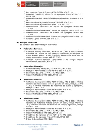 Manual de Carreteras: Suelos, Geología, Geotecnia y Pavimentos
Sección: Suelos y Pavimentos
Versión abril 2014
Página 49
 Porcentaje de Caras de Fractura ASTM D-5821, MTC E 210
 Gravedad Específica y Absorción del Agregado Grueso ASTM C-127,
MTC E 206.
 Gravedad Específica y Absorción del Agregado Fino ASTM C-128, MTC E
205.
 Peso Unitario del Agregado Grueso ASTM C-29, MTC E 203.
 Peso Unitario del Agregado Fino ASTM C-29, MTC E 203.
 Determinación Cuantitativa de Cloruros del Agregado Grueso NTP
339.177
 Determinación Cuantitativa de Cloruros del Agregado Fino NTP 339.177
 Determinación Cuantitativa de Sulfatos del Agregado Grueso NTP
339.178
 Determinación Cuantitativa de Sulfatos del Agregado Fino NTP 339.178
 Carbón y Lignito NTP 400.023, MTC E 211.
b) Ensayos Especiales
Se realizarán para diferentes tipos de material
 Material de Terraplen
 California Bearing Ratio (CBR) ASTM D-1883, MTC E 132; o Módulo
Resiliente de suelos de sub rasante y materiales de terraplen sin
tratar, ensayo AASHTO T 292; o módulo Resiliente de Materiales de
suelos y agregados, ensayo AASHTO T 307.
 Relación Humedad-densidad Compactada a la Energía Proctor
Modificado ASTM D-1557, MTC E 115.
 Material de Afirmado:
 California Bearing Ratio (CBR) ASTM D-1883, MTC E 132.
 Ensayo de Abrasión Los Ángeles ASTM C-131, MTC E 207.
 Equivalente de Arena ASTM D-2419, MTC E 114.
 Proctor Modificado ASTM D-1557, MTC E 115.
 Material de Subbase:
 California Bearing Ratio (CBR) ASTM D-1883, MTC E 132; o Módulo
resiliente de materiales de subbase granular sin tratar, ensayo AASHTO
T 292; o Módulo Resiliente de Materiales de suelos y agregados,
ensayo AASHTO T 307.
 Ensayo de Abrasión Los Ángeles ASTM C-131, MTC E 207.
 Equivalente de Arena ASTM D-2419, MTC E 114.
 Proctor Modificado ASTM D-1557, MTC E 115.
 Material de Base:
 California Bearing Ratio (CBR) ASTM D-1883, MTC E 132; o Módulo
resiliente de materiales de base granular sin tratar, ensayo AASHTO T
292; o Módulo Resiliente de Materiales de suelos y agregados, ensayo
AASHTO T 307.
 Ensayo de Abrasión Los Ángeles ASTM C-131, MTC E 207.
 Equivalente de Arena ASTM D-2419, MTC E 114.
 Proctor Modificado ASTM D-1557, MTC E 115.
 Durabilidad del Agregado Grueso ASTM C-88, MTC E 209.
 Durabilidad del Agregado Fino ASTM C-88, MTC E 209.
 Índice de Durabilidad MTC E 214.
 