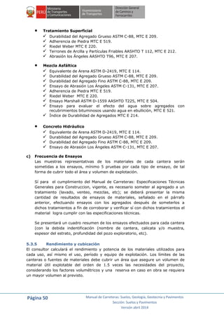 Página 50 Manual de Carreteras: Suelos, Geología, Geotecnia y Pavimentos
Sección: Suelos y Pavimentos
Versión abril 2014
 Tratamiento Superficial
 Durabilidad del Agregado Grueso ASTM C-88, MTC E 209.
 Adherencia de Piedra MTC E 519.
 Riedel Weber MTC E 220.
 Terrones de Arcilla y Partículas Friables AASHTO T 112, MTC E 212.
 Abrasión los Ángeles AASHTO T96, MTC E 207.
 Mezcla Asfáltica
 Equivalente de Arena ASTM D-2419, MTC E 114.
 Durabilidad del Agregado Grueso ASTM C-88, MTC E 209.
 Durabilidad del Agregado Fino ASTM C-88, MTC E 209.
 Ensayo de Abrasión Los Ángeles ASTM C-131, MTC E 207.
 Adherencia de Piedra MTC E 519.
 Riedel Weber MTC E 220.
 Ensayo Marshall ASTM D-1559 AASHTO T225, MTC E 504.
 Ensayo para evaluar el efecto del agua sobre agregados con
recubrimientos bituminosos usando agua en ebullición, MTC E 521.
 Índice de Durabilidad de Agregados MTC E 214.
 Concreto Hidráulico
 Equivalente de Arena ASTM D-2419, MTC E 114.
 Durabilidad del Agregado Grueso ASTM C-88, MTC E 209.
 Durabilidad del Agregado Fino ASTM C-88, MTC E 209.
 Ensayo de Abrasión Los Ángeles ASTM C-131, MTC E 207.
c) Frecuencia de Ensayos
Las muestras representativas de los materiales de cada cantera serán
sometidas a los ensayos, mínimo 5 pruebas por cada tipo de ensayo, de tal
forma de cubrir todo el área y volumen de explotación.
Sí para el cumplimiento del Manual de Carreteras: Especificaciones Técnicas
Generales para Construccion, vigente, es necesario someter al agregado a un
tratamiento (lavado, venteo, mezclas, etc); se deberá presentar la misma
cantidad de resultados de ensayos de materiales, señalado en el párrafo
anterior, efectuando ensayos con los agregados después de someterlos a
dichos tratamientos a fín de corroborar y verificar sí con dichos tratamientos el
material logra cumplir con las especificaciones técnicas.
Se presentará un cuadro resumen de los ensayos efectuados para cada cantera
(con la debida indentificación (nombre de cantera, calicata y/o muestra,
espesor del estrato, profundidad del pozo exploratorio, etc).
5.3.5 Rendimiento y cubicación
El consultor calculará el rendimiento y potencia de los materiales utilizados para
cada uso, así mismo el uso, período y equipo de explotación. Los límites de las
canteras o fuentes de materiales debe cubrir un área que asegure un volumen de
material útil explotable del orden de 1.5 veces las necesidades del proyecto,
considerando los factores volumétricos y una reserva en caso en obra se requiera
un mayor volumen al previsto.
 
